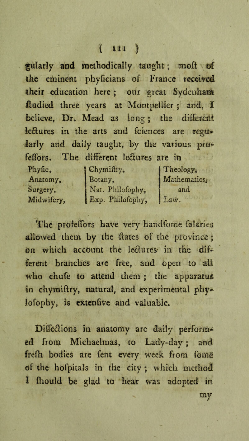 { i«i ) gularly and methodically taught; moft of the eminent phyficians of France received their education here ; our great Sydenham fiudied three years at Montpellier; and, 1 believe, Dr. Mead as long; the different le&ures in the arts and fciences are regu- larly and daily taught, by the various pro* feCTors. The different lectures are in Phyfic, Anatomy, Surgery, Midwifery, Chymiftry, Botany, Nat. Philofophy, Exp. Philofophy, Theology, Mathematics* and Law. The profeffors have very handfome falarks allowed them by the dates of the province; On which account the le&ures in the dif- ferent branches are free, and open to all who chufe to attend them; the apparatus in chymiflry, natural, and experimental phy~ lofophy, is extenGve and valuable. Diffe&ions in anatomy are daily perform^ ed from Michaelmas, to Lady-day; and frefh bodies are fent every week from fom£ of the hofpitals in the city ; which method I fhould be glad to hear was adopted in my