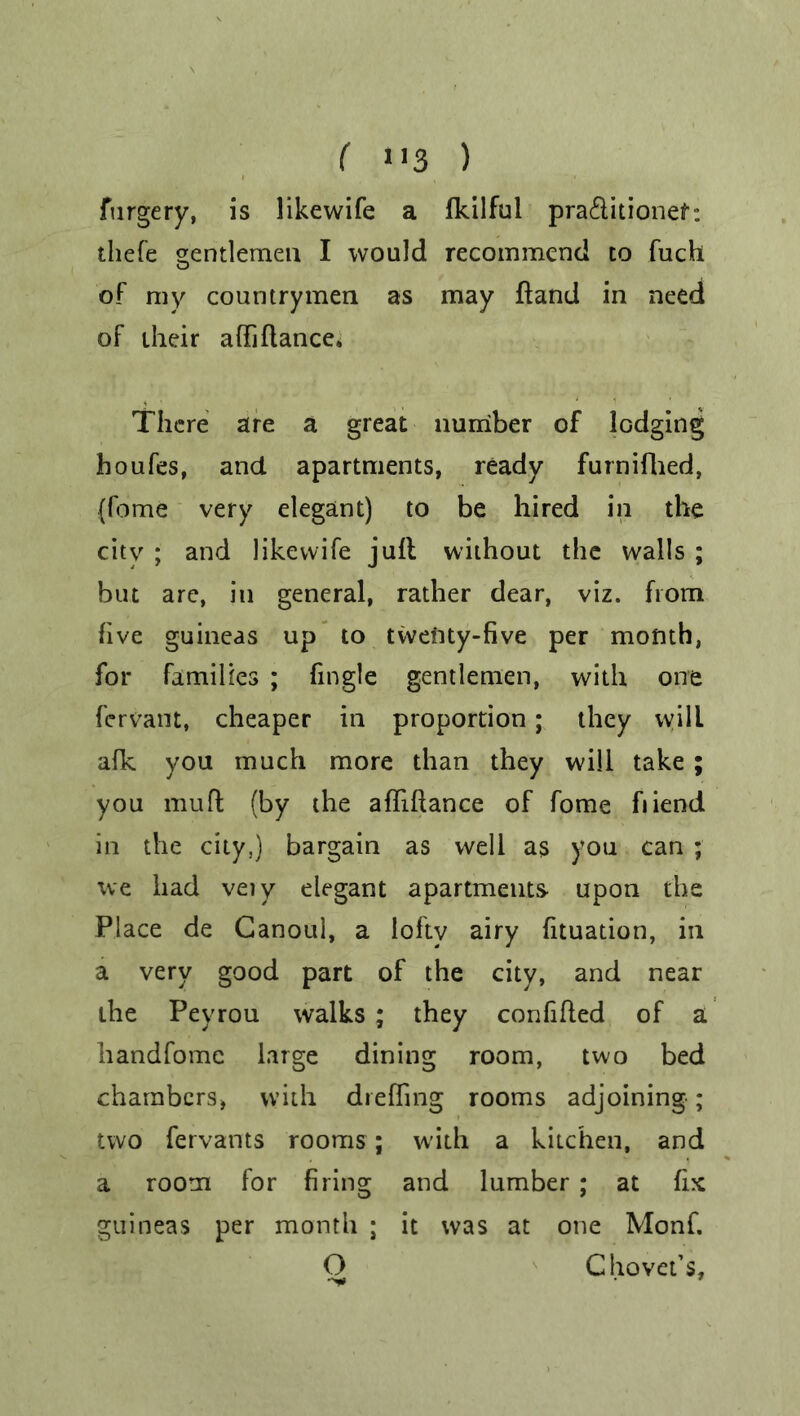 furgery, is likewife a fkilful pra&itionef: thefe gentlemen I would recommend to fuch of ray countrymen as may hand in need of their affiflance. There are a great number of lodging houfes, and apartments, ready furnifhed, (feme very elegant) to be hired in the city ; and likewife jufl without the walls ; but are, in general, rather dear, viz. from five guineas up to twenty-five per month, for families ; fmgle gentlemen, with one fervant, cheaper in proportion; they vvill afk you much more than they will take ; you muff (by the afliftance of fome fiiend in the city,) bargain as well as you can ; we had veiy elegant apartments upon the Place de Ganoul, a lofty airy fituation, in a very good part of the city, and near the Pevrou walks ; they confifled of a handfomc large dining room, two bed chambers, with dreffing rooms adjoining; two fervants rooms; w'ith a kitchen, and a room for firing and lumber; at fix guineas per month ; it was at one Monf. O C hovel’s, 7