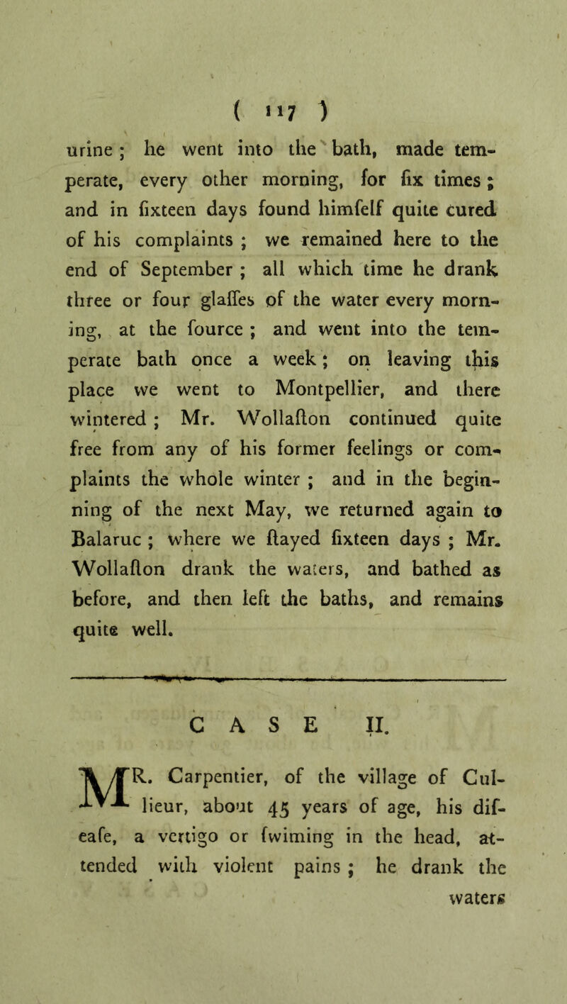 ( «i7 ) urine; he went into the bath, made tem- perate, every other morning, for fix times; and in fixteen days found himfelf quite cured of his complaints ; we remained here to the end of September ; all which time he drank three or four glaffes of the water every morn- ing, at the fource ; and went into the tem- perate bath once a week ; on leaving this place we went to Montpellier, and there wintered ; Mr. Wollafton continued quite free from any of his former feelings or com- plaints the whole winter ; and in the begin- ning of the next May, we returned again to Balaruc ; where we flayed fixteen days ; Mr. Wollafton drank the waters, and bathed as before, and then left the baths, and remains quite well. CASE II. MR. Carpentier, of the village of Cul- lieur, about 45 years of age, his dif- eafe, a vertigo or fwiming in the head, at- tended with violent pains ; he drank the waters