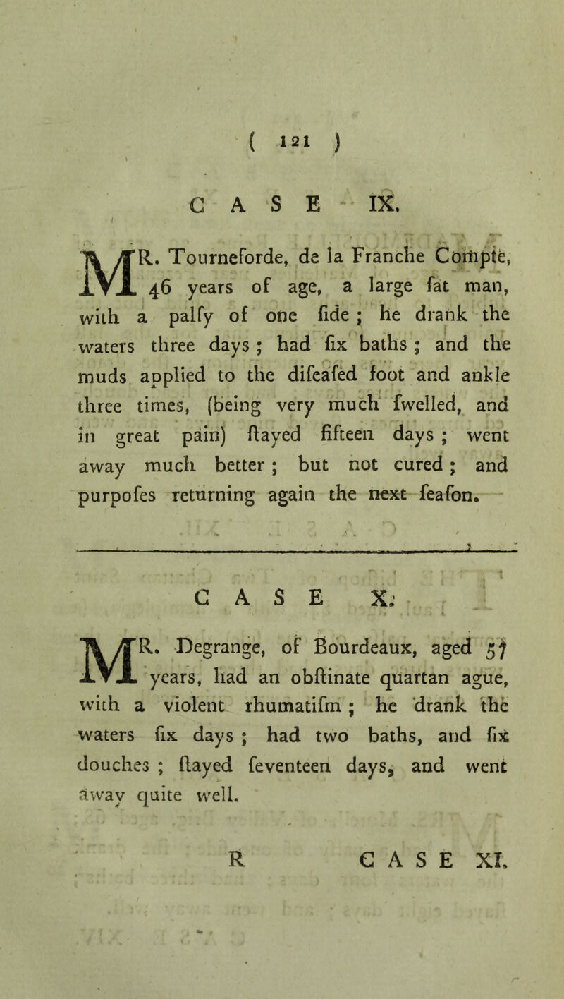 CASE IX. MR. Tourneforde, de la Franche Cofnpte, 46 years of age, a large fat man, with a palfy of one fide ; he drank the waters three days ; had fix baths ; and the muds applied to the difeafed foot and ankle three times, (being very much fwelled, and in great pain) flayed fifteen days ; went away much better; but not cured; and purpofes returning again the next feafon. — - 1 - - 1 CASE X, MR. Degrange, of Bourdeaux, aged 5) years, had an obflinate quartan ague, with a violent rhumatifm ; he drank the waters fix days ; had two baths, and fix douches ; flayed feventeen days, and went away quite well. R G A S E XI,