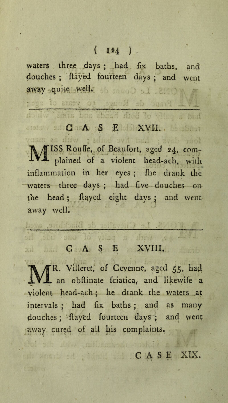 ( 1*4 ) waters three days ; had fix baths, and douches ; flayed fourteen days ; and went away quite well. CASE XVII. , MISS RouGe, of Beaufort, aged 24, com- plained of a violent head-ach, with inflammation in her eyes ; fhe drank the waters three days ; had five douches on the head; flayed eight days * and went away well. CASE XVIII. MR. Villeret, of Ceyenne, aged 55, had an obflinate fciatica, and likewife a violent head-ach; he drank the waters at intervals ; had fix baths ; and as many douches; flay'ed fourteen days ; and went away cured of all his complaints.