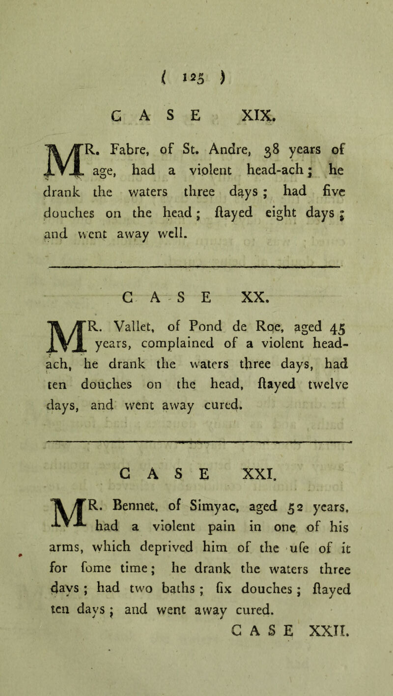 CASE XIX. MR. Fabre, of St. Andre, 58 years of age, had a violent head-ach; he drank the waters three d^ys ; had five douches on the head; flayed eight days j and went away well. CASE XX. MR. Vallet, of Pond de Roe, aged 45 years, complained of a violent head- ach, he drank the waters three days, had ten douches on the head, flayed twelve days, and went away cured. CASE XXI. Ti /TR. Bennet, of Simyac, aged 52 years, •*•*-*■ had a violent pain in one of his arms, which deprived him of the ufe of it for feme time; he drank the waters three days ; had two baths ; fix douches; flayed ten days j and went away cured.