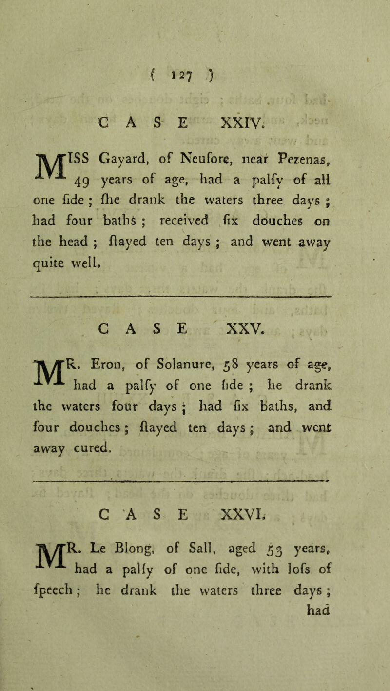 CASE XXIV. Tl/TlSS Gayard, of Neufore, near Pezenas, 49 years of age, had a palfy of all one fide ; fhe drank the waters three days ; had four baths ; received fix douches on the head ; flayed ten days ; and went away quite well. CASE XXV. >rR. Eron, of Solanure, 58 years of age, had a palfy of one fide ; he drank the waters four days * had fix baths, and four douches; flayed ten days; and went away cured. CASE XXVI. 7^ yrR. Le Blong, of Sail, aged 53 years, had a pally of one fide, with lofs of fpeech; he drank the waters three days; had