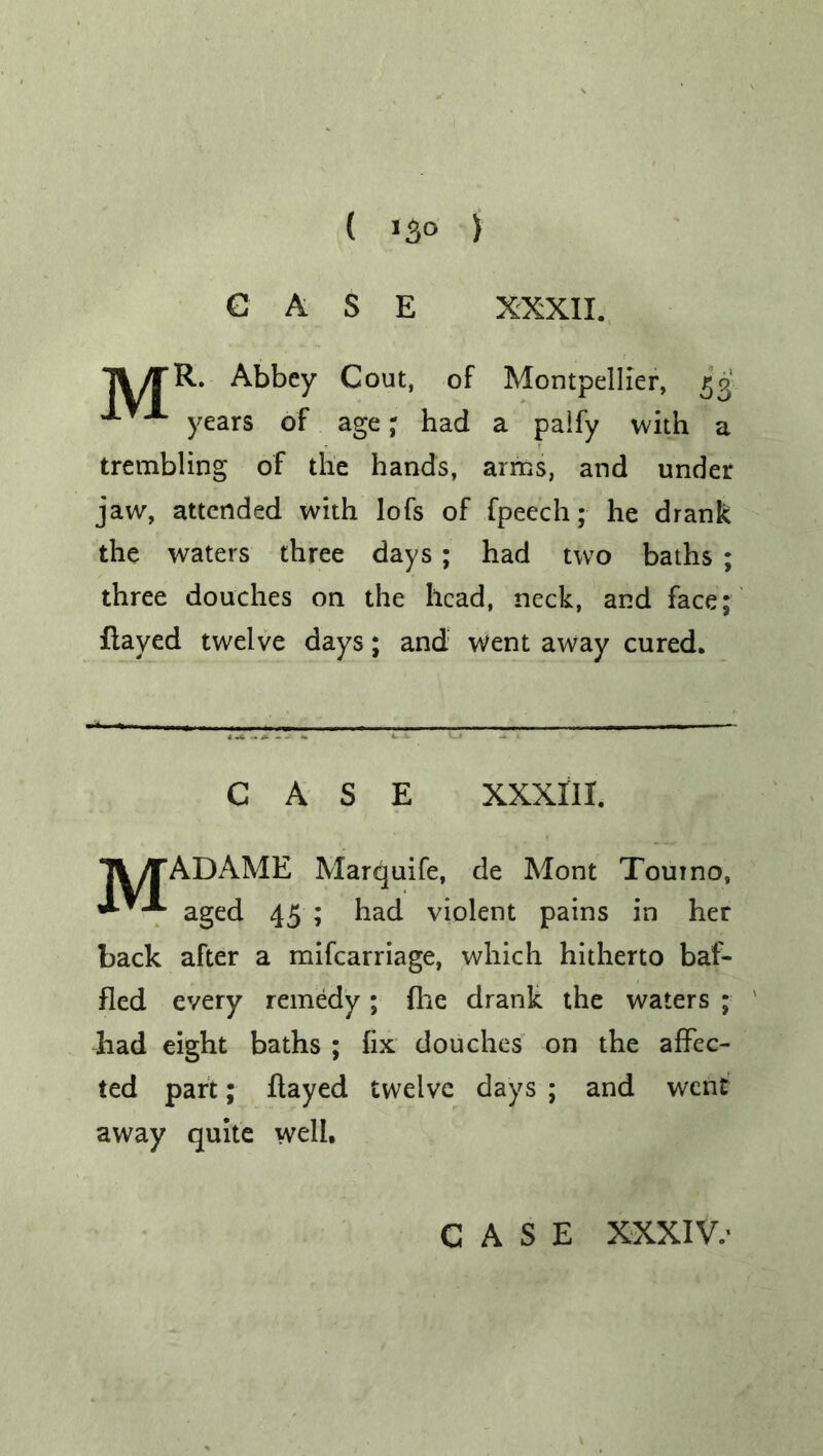 CASE XXXII. *j%/rR. Abbey Gout, of Montpellier, 53 J.TX years of age. had a paify with a trembling of the hands, arms, and under jaw, attended with lofs of fpeech; he drank the waters three days; had two baths ; three douches on the head, neck, and face; flayed twelve days; and went away cured. CASE XXXIII. MADAME Marquife, de Mont Tour no, aged 45 ; had violent pains in her back after a mifearriage, which hitherto baf- fled every remedy ; fixe drank the waters ; had eight baths ; fix douches on the affec- ted part; flayed twelve days ; and went away quite well.