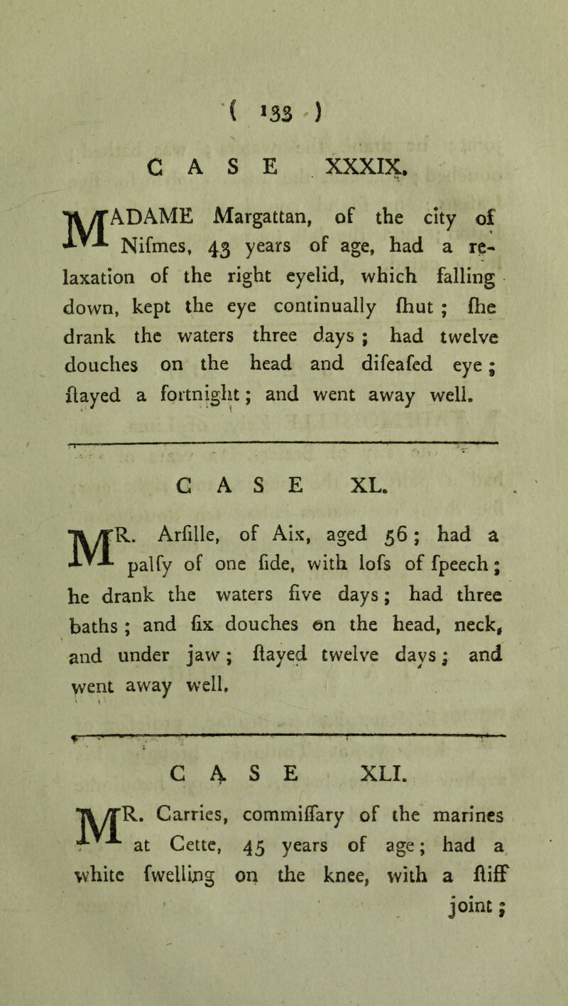 ( >33 ) CASE XXXIX. MADAME Margattan, of the city of Nifmes, 43 years of age, had a re- laxation of the right eyelid, which falling down, kept the eye continually fhut ; fhe drank the waters three days ; had twelve douches on the head and difeafed eye; flayed a fortnight; and went away well. CASE XL. MR. Arfiile, of Aix, aged 56; had a palfy of one fide, with lofs of fpeech; he drank the waters five days; had three baths ; and fix douches en the head, neck, and under jaw; flayed twelve days; and went away well, f T—- ' 1 CASE XLI. Tl/rR. Carries, commiffary of the marines at Cette, 45 years of age; had a white fwelling on the knee, with a fliff joint;