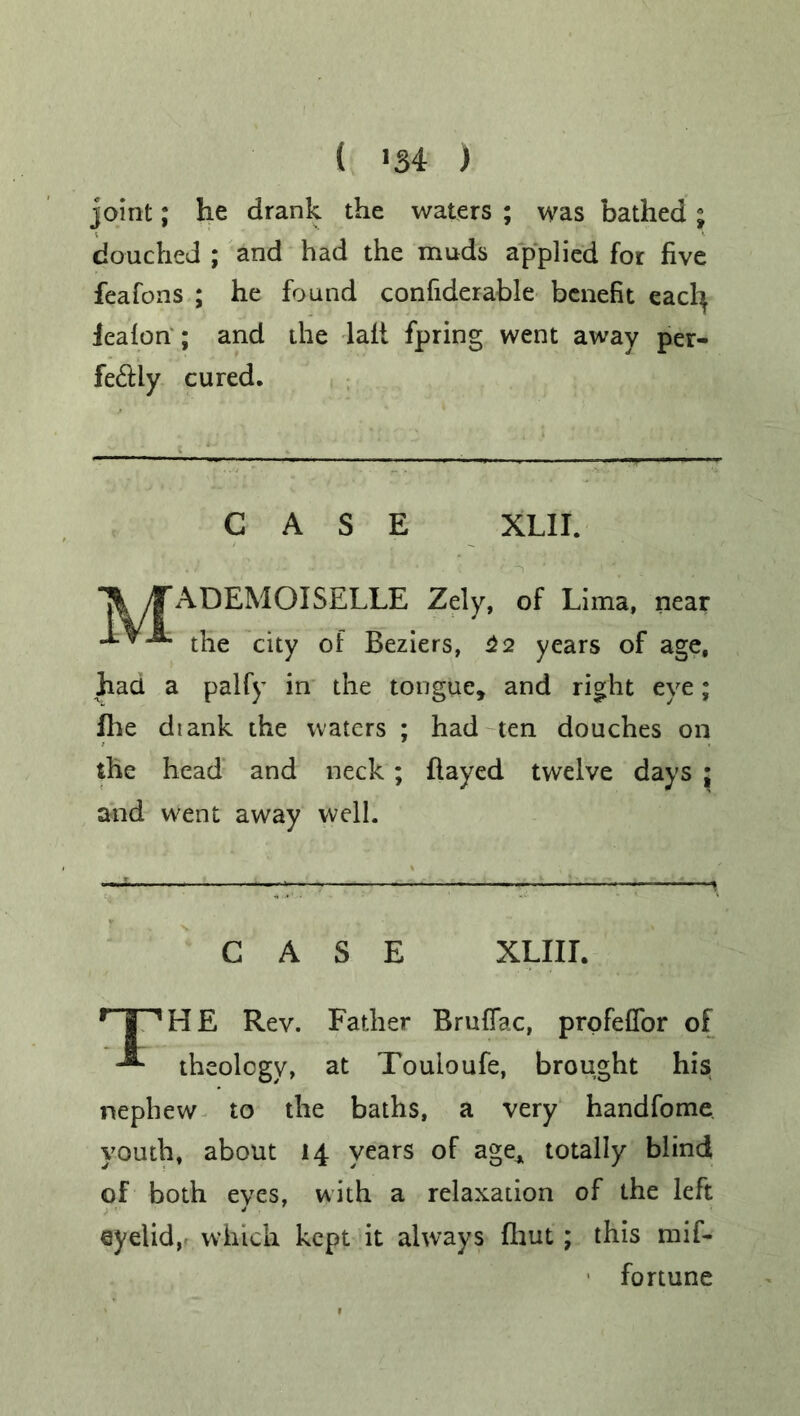 ( *34 ) joint; he drank the waters ; was bathed ; douched ; and had the muds applied for five feafons ; he found confiderable benefit eacfy iealon ; and the lait fpring went away per- fectly cured. CASE XLII. IfADEMOISELLE Zely, of Lima, near J-VJL fa? city of Beziers, 22 years of age, had a palfy in the tongue, and right eye; file diank the waters ; had ten douches on the head and neck; flayed twelve days ; and went away well. CASE XLIII. r | VHE Rev. Father Bruflac, prqfeffor of -*■ theology, at Touioufe, brought his nephew to the baths, a very handfome youth, about 14 years of age* totally blind of both eyes, with a relaxation of the left eyelid, which kept it always fliut; this mif- fortune