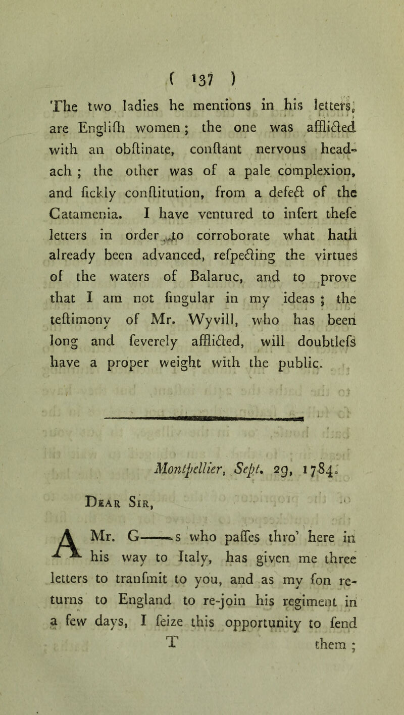 The two ladies he mentions in his letters, are Englifh women; the one was afili&ed with an obftinate, conftant nervous head- ach ; the other was of a pale complexion, and fickly conflitution, from a defe& of the Catamenia. I have ventured to infert thefe letters in order ,40 corroborate what hath already been advanced, refpe&ing the virtues of the waters of Balaruc, and to prove that I am not fingular in my ideas ; the teftimonv of Mr. Wyvill, who has been long and feverely affli&ed, will doubtlefs have a proper weight with the public. Montpellier, Sept. 29, 17840 Dear Sir, A Mr. G >s who paffes thro’ here in ^ his way to Italy, has given me three letters to tranfmit to you, and as my fon re- turns to England to re-join his regiment in a few days, I feize this opportunity to fend T them ;