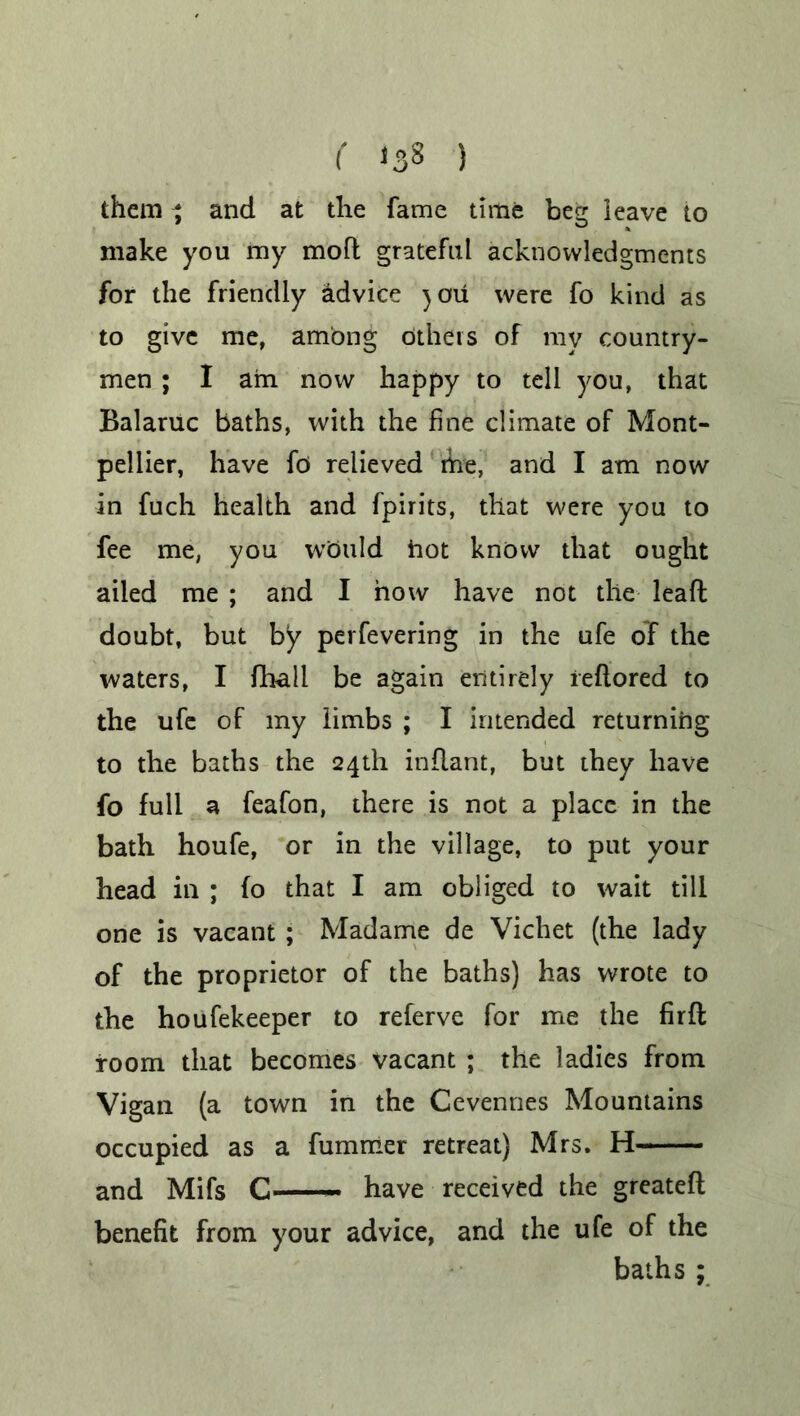 ( *38 ) them ^ and at the fame time beg leave to make you my mofl grateful acknowledgments for the friendly advice )Oil were fo kind as to give me, among Others of my country- men ; I am now happy to tell you, that Balaruc baths, with the fine climate of Mont- pellier, have fo relieved rhe, and I am now in fuch health and fpirits, that were you to fee me, you would hot know that ought ailed me ; and I how have not the leaft doubt, but by perfevering in the ufe of the waters, I fhall be again entirely ieftored to the ufe of my limbs ; I intended returning to the baths the 24th inflant, but they have fo full a feafon, there is not a place in the bath houfe, or in the village, to put your head in ; (o that I am obliged to wait till one is vacant ; Madame de Vichet (the lady of the proprietor of the baths) has wrote to the houfekeeper to referve for me the fir ft room that becomes vacant ; the ladies from Vigan (a town in the Cevennes Mountains occupied as a fummer retreat) Mrs. H and Mifs C have received the greateft benefit from your advice, and the ufe of the baths ;