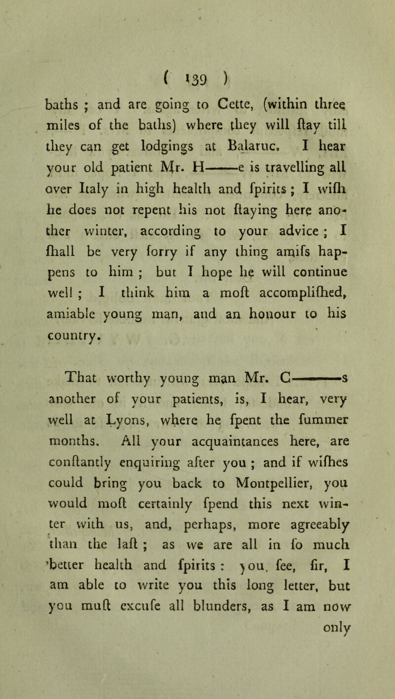 ( >39 ) baths ; and are going to Cette, (within three miles of the baths) where they will hay till they can get lodgings at Balaruc. I hear your old patient Mr. H e is travelling all over Italy in high health and fpirits ; I wifh he does not repent his not (taying here ano- ther winter, according to your advice ; I fhall be very forry if any thing amifs hap- pens to him ; but I hope he will continue well ; I think him a mod accomplifhed, amiable young man, and an houour to his country. That worthy young man Mr. C——s another of your patients, is, I hear, very well at Lyons, where he fpent the fummer months. All your acquaintances here, are conftantly enquiring after you ; and if wifhes could bring you back to Montpellier, you would molt certainly fpend this next win- ter with us, and, perhaps, more agreeably than the lafl ; as we are all in fo much ’better health and fpirits : )OU. fee, fir, I am able to write you this long letter, but you mull cxcufe all blunders, as I am now only