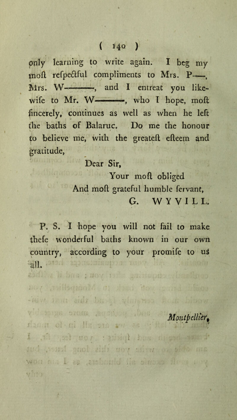 only learning to write again. I beg my molt refpe&ful compliments to Mrs. P , Mrs. W~ and I entreat you like- wife to Mr. W— —, who I hope, moft fincerely, continues as well as when he left the baths of Balaruc. Do me the honour to believe me, with the greatelt efteem and gratitude, Dear Sir, Your mod obliged And moft grateful humble fervant, G. W Y V I L I, P. S. I hope you will not fail to make thefe wonderful baths known in our own country, according to your promife to u$ all. Montpellier,