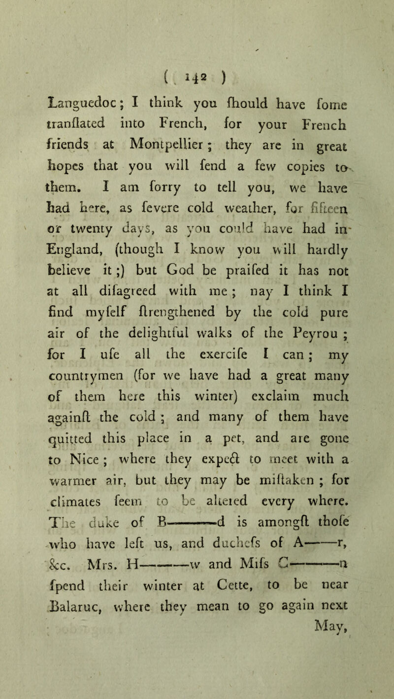 ( *42 ) Languedoc; I think you fhould have fonie tranfiated into French, for your French friends at Montpellier; they are in great hopes that you will fend a few copies to them. I am forry to tell you, we have had here, as fevere cold weather, for fifteen, or twenty days, as you could have had in- England, (though I know you will hardly believe it;) but God be praifed it has not at all difagreed with me; nay I think I find myfelf flrengthened by the cold pure air of the delightful walks of the Peyrou ; for I ufe all the exercife I can ; my countrymen (for we have had a great many of them here this winter) exclaim much againfl the cold; and many of them have quitted this place in a pet, and are gone to Nice ; where they expe& to meet with a warmer air, but they may be miftaken ; for climates feem to be aheied every where. The duke of B ■■■ d is amongft thofe who have left us, and duchefs of A r, 'See. Mrs. H— w and Mifs G n fpend their winter at Cette, to be near Balaruc, where they mean to go again next May,