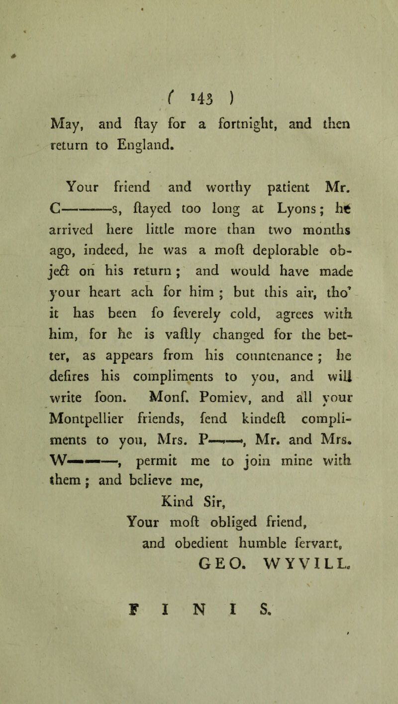 May, and flay for a fortnight, and then return to England. Your friend and worthy patient Mr. C s, flayed too long at Lyons; h£ arrived here little more than two months ago, indeed, he was a mofl deplorable ob- je£f on his return; and would have made your heart ach for him ; but this air, tho* it has been fo feverely cold, agrees with him, for he is vallly changed for the bet- ter, as appears from his countenance; he defires his compliments to you, and will write foon. Monf. Pomiev, and all your Montpellier friends, fend kindefl compli- ments to you, Mrs. P—*, Mr. and Mrs. W———, permit me to join mine with them ; and believe me, Kind Sir, Your mofl obliged friend, and obedient humble fervant, GEO. W YVILL, FINIS.