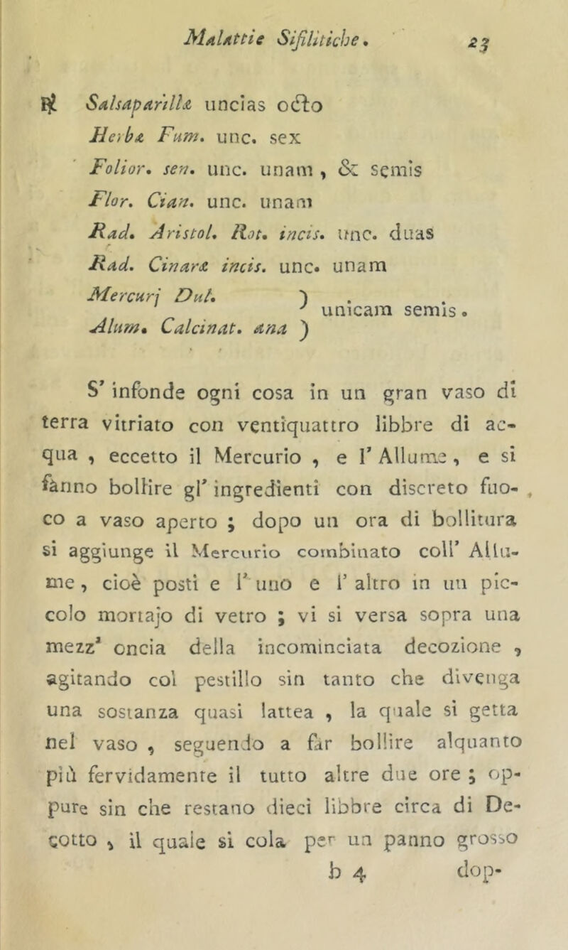 S/nIsaparillA iincias odio HerbA Fum. unc. sex Foliar, sen, unc. imam , & semis Fior. Cian. unc. imam Racì, a ristai. Rat, incis, Unc. duas Rad, CinarA incis. unc» unam M.ercnr\ Dui, ) ^ unicam semis. Alum* Calcinat. dna ) S' infonde ogni cosa in un gran vaso di terra vitriato con ventiquattro libbre di ac- qna , eccetto il Mercurio , e V Allume , e si fanno bollire gf ingredienti con discreto fiio- , co a vaso aperto ; dopo un ora di bollitura si aggiunge il Mercurio combinato coll’ Allu- me , cioè posti e r imo e l’altro in un pic- colo mortajo di vetro ; vi si versa sopra una mezz* oncia della incominciata decozione , agitando col pesiillo sin tanto che divenga una sostanza quasi lattea , la quale si getta nei vaso , seguendo a far bollire alquanto pili fervidamente il tutto altre due ore ; op- pure sin che restano dieci libbre circa di De- cotto ^ U quale si cola per un panno grosso b 4 dop-