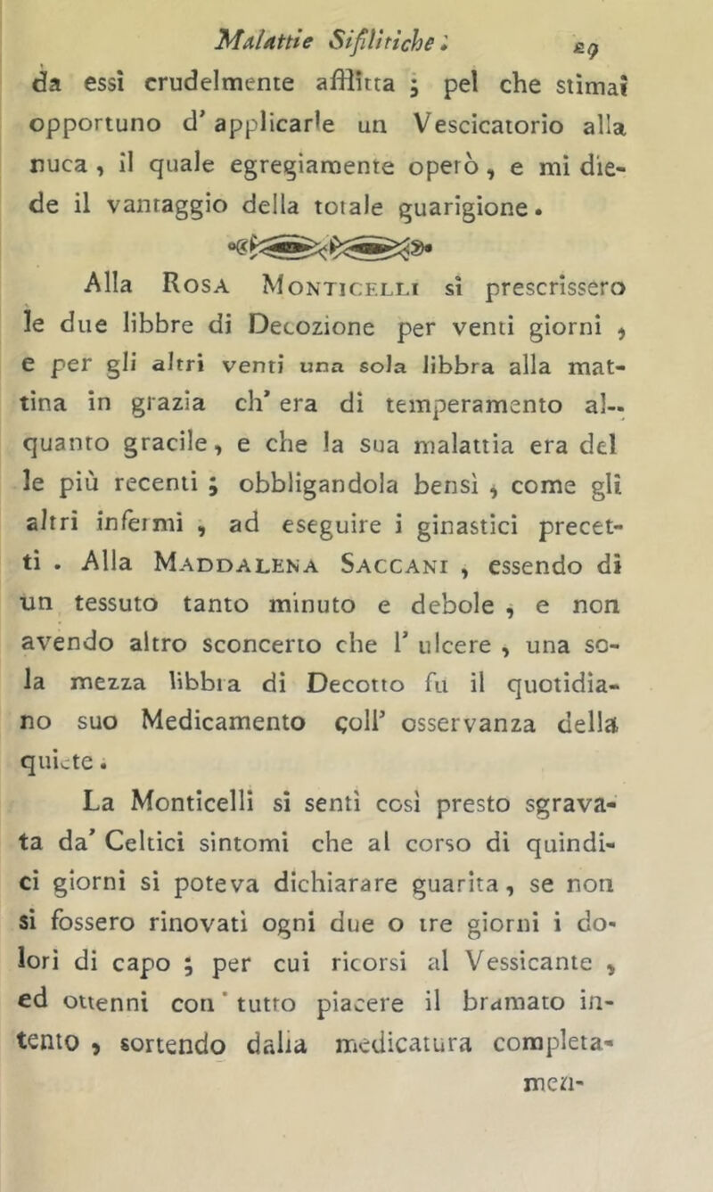 da essi crudelmente afflitta ; pel che stima? opportuno d’applicarle un Vescicatorio alla nuca , il quale egregiamente operò, e mi die- de il vantaggio della totale guarigione. Alla Rosa Monticf.lli sì prescrissero le due libbre di Decozione per venti giorni ^ e per gli altri venti una sola libbra alla mat- tina in grazia eh* era di temperamento al- quanto gracile, e che la sua malattia era del le più recenti ; obbligandola bensì ^ come gli altri infermi , ad eseguire i ginastìci precet- ti . Alla Maddalena Saccani , essendo dì un tessuto tanto minuto e debole , e non avendo altro sconcerto che 1’ ulcere , una so- la mezza libbra di Decotto fu il quotidia- no suo Medicamento coll* osservanza della quiete. La Monticelli sì sentì cosi presto sgrava- ta da* Celtici sintomi che al corso di quindi- ci giorni sì poteva dichiarare guarita, se non si fossero rinovati ogni due o tre giorni i do- lori di capo ; per cui ricorsi al Vessicante , ed ottenni con ’ tutto piacere il bramato in- tento , sortendo dalia medicatura completa- rne n