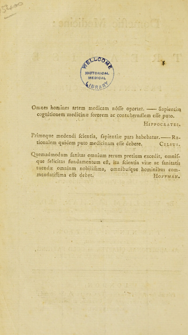 \ MEDICAL ! Omnes homines artem medicam nolle oportet. —- Sapientia* cognitionem medicinas fororem ac contubernalem efte puto. Hippocrates. Primoque medendi fcientia, fapientiae pars habebatur. Ra- tionalem quidem puto medicinam efte debere. Cels us. Quern ad mod um fanitas omnium rerum pretium excedit, omnif- que .elicitas fundamentum eft, ita fcientia vicae ac fanitatis tuendae omnium nooililftma, omnibufque hominibus com- mendatiftima efts debeta fiop^MAN#