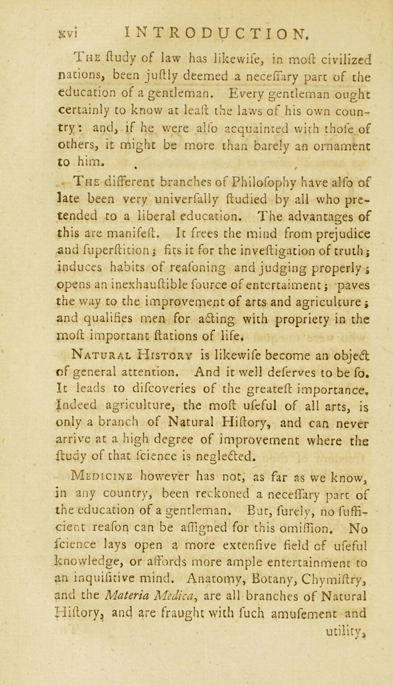 i he ftudy of law has likewife, in mod: civilized nations, been juftly deemed a necefiary part of the education of a gentleman. Every gentleman ought certainly to know at lea ft the laws of his own coun- try: and, if he were alio acquainted with thofe of A others, it might be more than barely an ornament to him. The different branches of Philofophy have alfo of late been very univerfally ftudied by all who pre- tended to a liberal education. The advantages of this are manifed. It frees the mind from prejudice and fuperftition ■, fits it for the inveftigation of truth $ induces habits of reafoning and judging properly ; opens an inexhaudible fource of entertaiment; paves the way to the improvement of arts and agriculture * and qualifies men for adling with propriety in the mod important ftations of life. Natural History is likewife become an objeft of general attention. And it well deferves to be fo. It leads to difcoveries of the greated importance. Indeed agriculture, the mod ufeful of all arts, is only a branch of Natural Blidory, and can never arrive at a high degree of improvement where the fludy of that I'cience is neglected. Medicine however has not, as far as we know, in any country, been reckoned a necefiary part of the education of a gentleman. But, furdy, no diffi- dent reafon can be affigned for this omiffion. No i'cience lays open a more extenfive field cf ufeful knowledge, or affords more ample entertainment to an inquifnive mind. Anatomy, Botany, Chymidry, and the Materia Medic a ^ are all branches of Natural Hidory^ and are fraught with fuch amufement and utility.