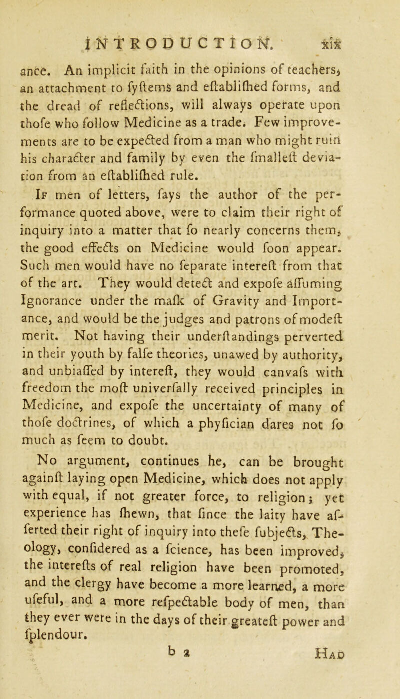 ance. An implicit faith in the opinions of teachers* an attachment to fyftems and eftablifhed forms, and the dread of reflections, will always operate upon thole who follow Medicine as a trade. Few improve- ments are to be expected from a man who might ruin his charater and family by even the fmalleft devia- tion from an eftablifhed rule. If men of letters, fays the author of the per- formance quoted above, were to claim their right of inquiry into a matter that fo nearly concerns them, the good effects on Medicine would foon appear. Such men would have no feparate interefl: from that of the art. They would detect and expofe aflfuming Ignorance under the mafic of Gravity and Import- ance, and would be the judges and patrons of modefh merit. Not having their underftandings perverted in their youth by falfe theories, unawed by authority, and unbiafled by interefl:, they would canvafs with freedom the mod univerfally received principles in Medicine, and expofe the uncertainty of many of thofe doctrines, of which a phyfician dares not fo much as feem to doubt. No argument, continues he, can be brought againfl laying open Medicine, which does not apply with equal, if not greater force, to religion j yet experience has fhewn, that fince the laity have af- ferted their right of inquiry into thefe fubjedls, The- ology, confidered as a fcience, has been improved, the interefts of real religion have been promoted, and the clergy have become a more learned, a more ufeful, and a more refpe&able body of men, than they ever were in the days of their greatefl: power and fplendour. b a Had