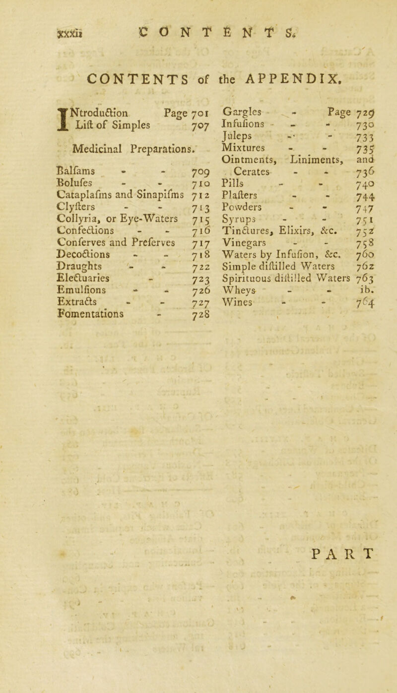 CONTENTS of the APPENDIX. INtrodu&ion Page 701 Lift of Simples 707 Medicinal Preparations. Balfams - - 709 Bolufes - - 710 Cataplafms and Sinapifms 712 Clyfters - - 713 Collyria, or Eye-Waters 715 Confe&ions - - 716 Conferves and Preferves 717 Deco&ions - - 718 Draughts - 722 Eleduaries - 723 Emulfions - - 726 Extra&s - - 727 Fomentations - 728 Gargles - Page 729 Infufions - - 730 Juleps -• - 733 Mixtures - - 7 33 Ointments, Liniments, and Cerates - - 736 Pills - - 740 Plafters - - 744 Powders - - 747 Syrups - - 751 Tindures, Elixirs, &c. 752 Vinegars - - 758 Waters by Infufion, &c. 760 Simple diftilled Waters 762 Spirituous diftilled Waters 763 Wheys - - ib. Wines - - 764 PART 4 • 4- 1 l