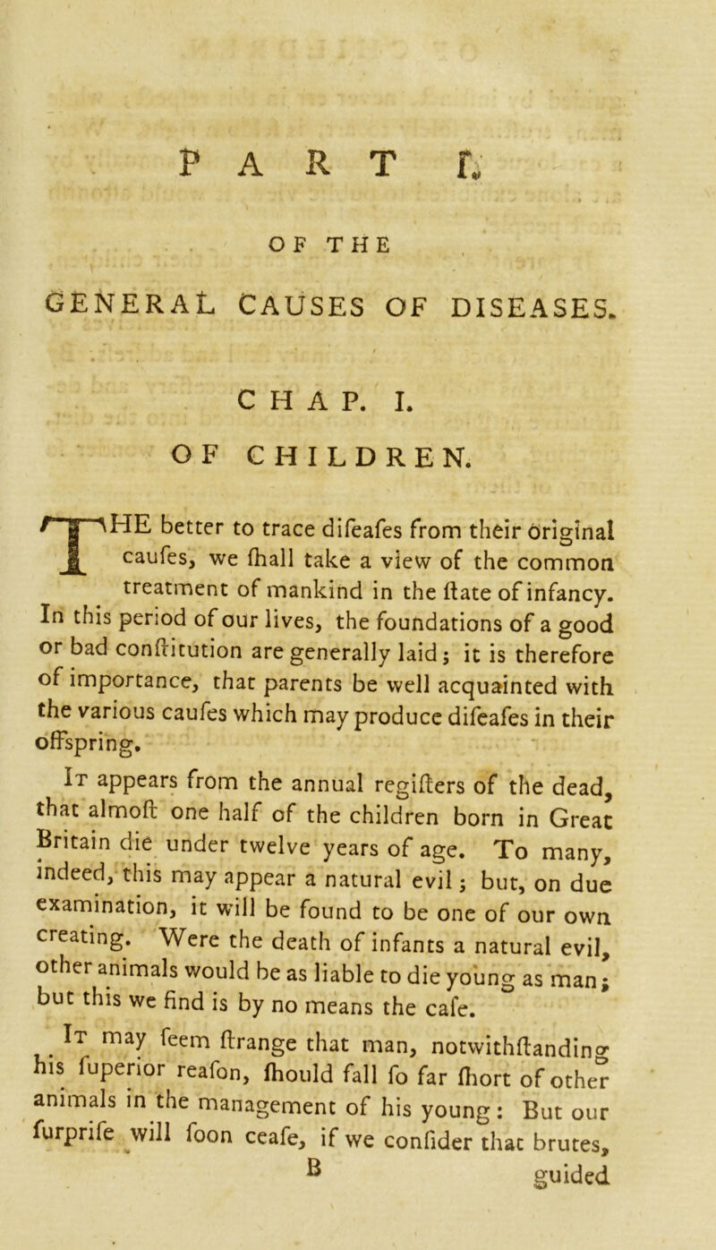 PART ti * ■ » • 11 * i « OF THE GENERAL CAUSES OF DISEASES. CHAP. I. OF CHILDREN. better to trace difeafes from their Original 1 caufes, we fhall take a view of the common treatment of mankind in the ftate of infancy. In this period of our lives, the foundations of a good or bad confntution are generally laid; it is therefore of importance, that parents be well acquainted with the various caufes which may produce difeafes in their offspring. It appears from the annual regifliers of the dead, that almoft one half of the children born in Great Britain die under twelve years of age. To many, indeed, this may appear a natural evil; but, on due examination, it will be found to be one of our own creating. Were the death of infants a natural evil, other animals would be as liable to die young as man ; but this we find is by no means the cafe. It may feem flrange that man, notwithffandin^ his fuperior reafon, ihould fall fo far fhort of other animals in the management of his young: But our furprife will foon ceafe, if we confider that brutes, B guided