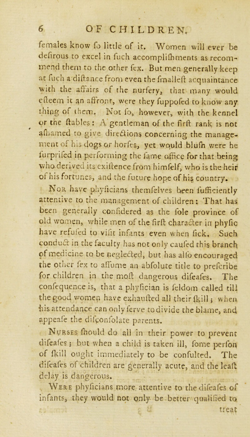 females know fo little of it. Women will ever be defirous to excel in fuch accomplifhrnents as recom- mend them to the other fex. But men generally keep at fuch a diftance from even the fmaileft acquaintance with the affairs ot the nurfery, that many would efiieem it an aftront, were they fuppofed to know any thing ot them. Not io, however, with the kennel or the ftables: A gentleman of the firft rank is not afhamed to give directions concerning the manage- ment oi his dogs o.r horfeg, yet would blufn were he iurprifed in performing the lame office for that being who-derived its exiftence from himfelf, who is the heir or his fortunes, and the future hope of his country. Nor have phyncians themfelves been fufficiently attentive to the management of children: That has been generally confidered as the foie province of old women, while men of the firft character in phyfic have refuied to vifit infants even when lick. Such conduct in the faculty has not only caufed this branch of medicine to be negleCted, but has alio encouraged the other lex to afiume an abfolute title to preferibe for children in the molt dangerous difeafes. The confequence is, that a phyfician is feldom called till the good women have exhaufted all their (kill; when his attendance can only ferve to divide the blame, and appeafe the difconfolate parents. Nurses fhould do all in their power to prevent difeafes : but when a child is taken ill, fome perfon of fkill ought immediately to be confulted. The difeafes of children are generally acute, and the leaf! delay is dangerous. . Were phyficians more attentive to the difeafes of infants, they would not only be better qualified to ; . treat