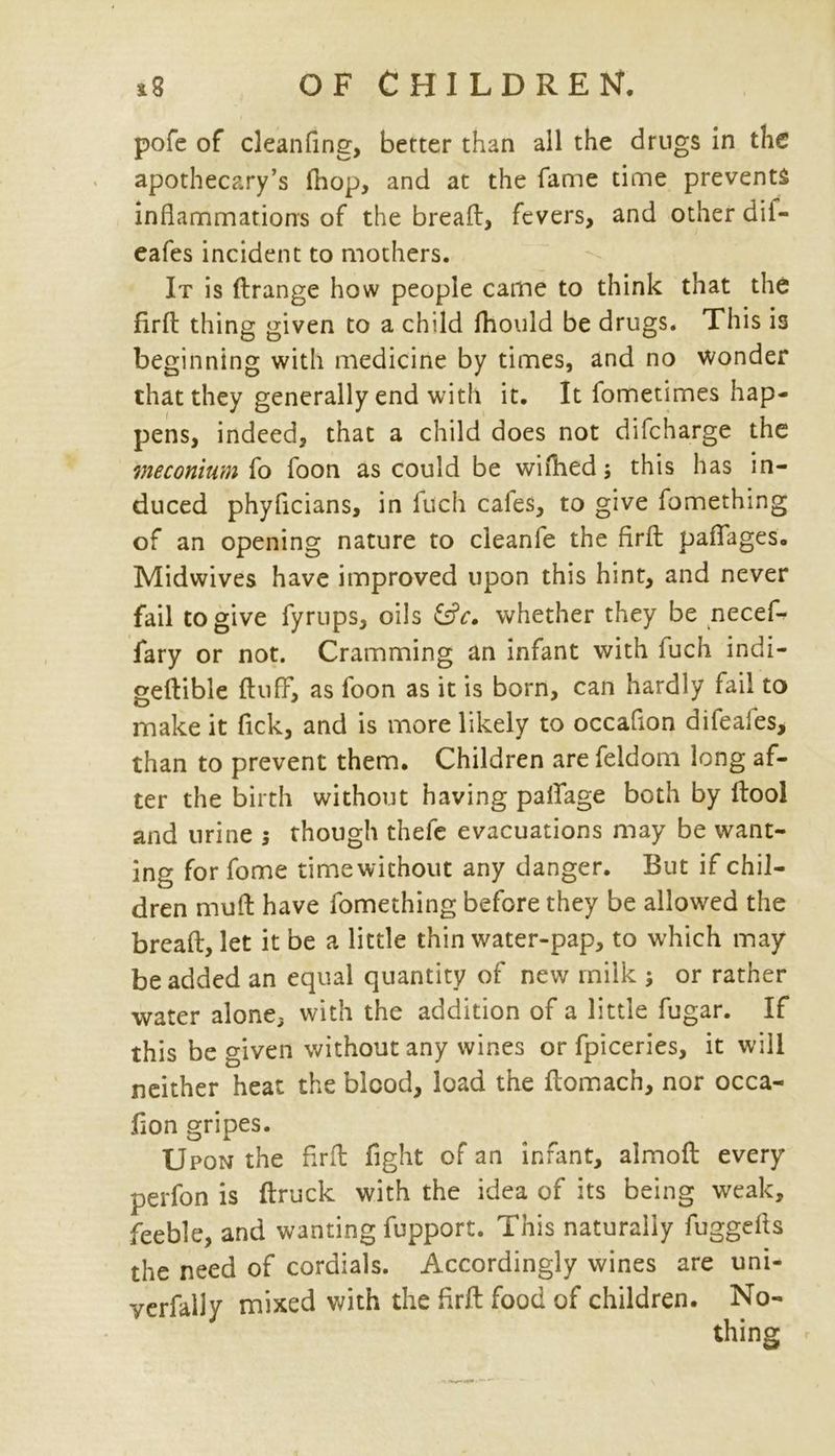 pofe of cleanfing, better than all the drugs in the apothecary’s fnop, and at the fame time prevents inflammations of the bread, fevers, and other dii- eafes incident to mothers. It is ftrange how people came to think that the firft thing given to a child fhould be drugs. This is beginning with medicine by times, and no wonder that they generally end with it. It fometimes hap- pens, indeed, that a child does not difcharge the meconium fo foon as could be wifhed; this has in- duced phyficians, in fuch cafes, to give fomething of an opening nature to cleanfe the firfb paflages. Midwives have improved upon this hint, and never fail to give fyrups, oils whether they be necef- fary or not. Cramming an infant with fuch indi- geftible fluff, as foon as it is born, can hardly fail to make it fick, and is more likely to occaflon difeales, than to prevent them. Children are feldom long af- ter the birth without having palfage both by ftool and urine 5 though thefe evacuations may be want- ing for fome timewithout any danger. But if chil- dren muft have fomething before they be allowed the breaft, let it be a little thin water-pap, to which may be added an equal quantity of new milk ; or rather water alone, with the addition of a little fugar. If this be given without any wines or fpiceries, it will neither heat the blood, load the flomach, nor occa- fion gripes. Upon the fir A fight of an infant, almoft every perfon is ftruck with the idea of its being weak, feeble, and wanting fupport. This naturally fuggefls the need of cordials. Accordingly wines are uni- yerfally mixed with the firft food of children. No-