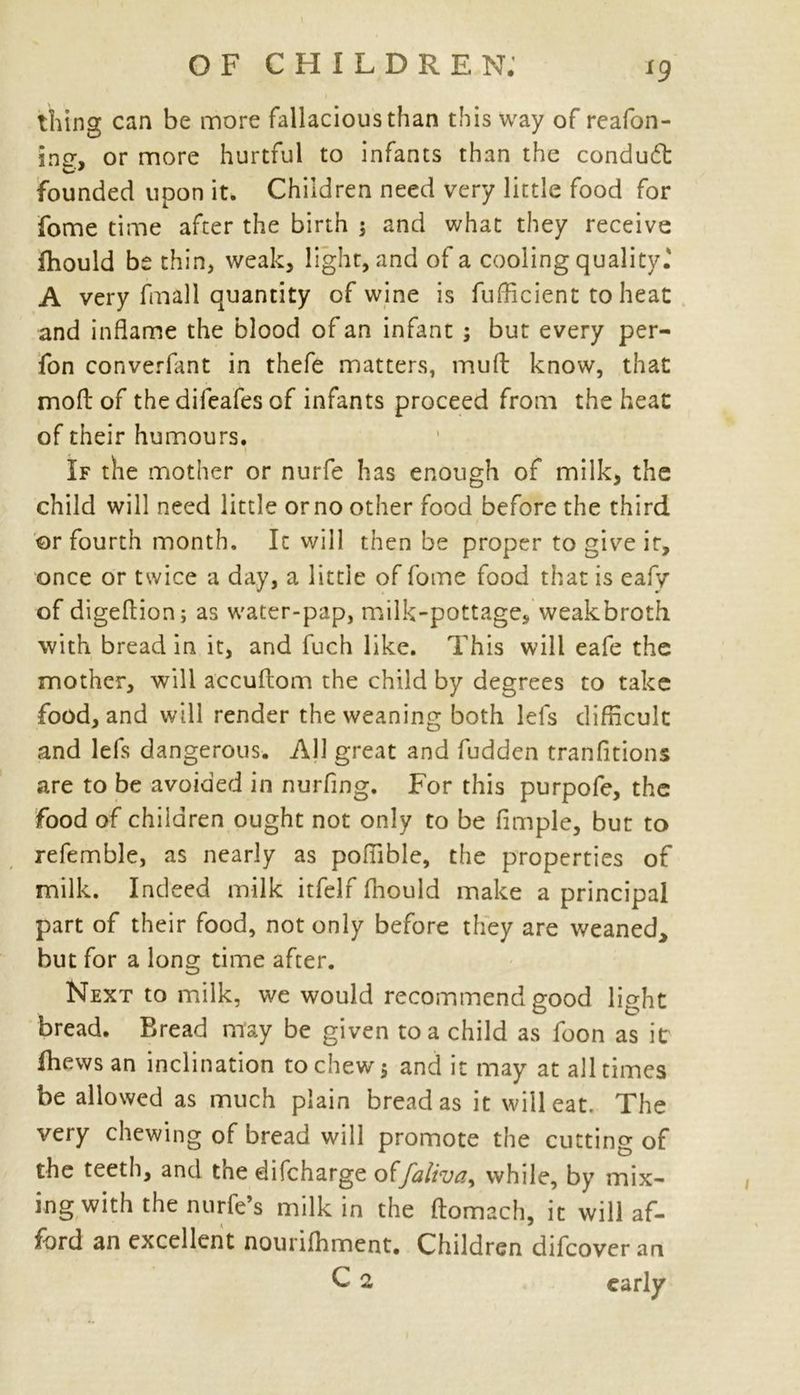 *9 thing can be more fallacious than this way of reafon- ing, or more hurtful to infants than the condudt founded upon it. Children need very little food for fome time after the birth j and what they receive ihould be thin, weak, light, and of a cooling quality.' A very fmali quantity of wine is fufficient to heat and inflame the blood of an infant ; but every per- fon converfant in thefe matters, mult know, that mod of the difeafes of infants proceed from the heat of their humours. If the mother or nurfe has enough of milk, the child will need little or no other food before the third or fourth month. It will then be proper to give ir, once or twice a day, a little of fome food that is eafy of digeflion ; as water-pap, milk-pottage, weakbroth with bread in it, and fuch like. This will eafe the mother, will accuflom the child by degrees to take food, and will render the weaning both Id's difficult and lefs dangerous. All great and fudden tranfitions are to be avoided in nurfing. For this purpofe, the food of children ought not only to be Ample, but to refemble, as nearly as poffible, the properties of milk. Indeed milk itfelf Ihould make a principal part of their food, not only before they are weaned* but for a long time after. Next to milk, we would recommend good light bread. Bread may be given to a child as foon as it fhewsan inclination to chew 5 and it may at all times be allowed as much plain bread as it will eat. The very chewing of bread will promote the cutting of the teeth, and the difcharge otfaliva> while, by mix- ing with the nurfe’s milk in the ftomach, it will af- ford an excellent nourilhment. Children difcoveran C 2 early