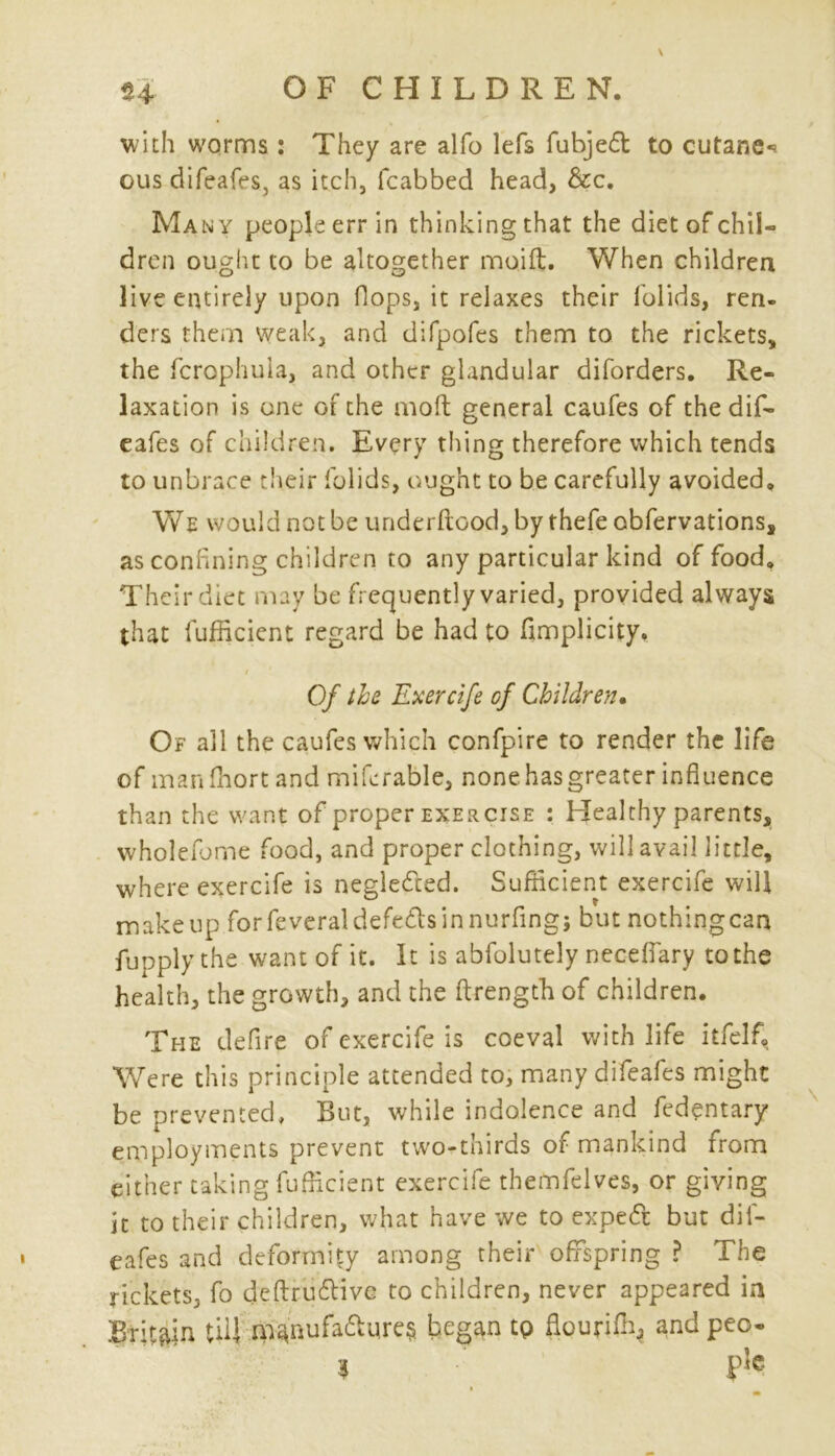 with worms: They are alfo lefs fubjed to cutane*. gus difeafes, as itch, fcabbed head, dec. Many people err in thinking that the diet of chil- dren ought to be altogether moifl. When children live entirely upon flops, it relaxes their folids, ren- ders them weak, and difpofes them to the rickets, the fcrophula, and other glandular diforders. Re- laxation is one of the molt general caufes of the dif- eafes of children. Every thing therefore which tends to unbrace their folids, ought to be carefully avoided. We would not be underftood, by thefe obfervations, as confining children to any particular kind of food. Their diet may be frequently varied, provided always that fufficient regard be had to fimplicity. Of the Exercife of Children. Of all the caufes which confpire to render the life of man fhort and mifcrable, none has greater influence than the want of proper exercise : Healthy parents, wholefome food, and proper clothing, will avail little, where exercife is negledted. Sufficient exercife will makeup forfeveraldefedlsinnurfingj but nothingcan fupply the want of it. It is abfolutely neceflary to the health, the growth, and the ftrength of children. The defire of exercife is coeval with life itfelfi. Were this principle attended to, many difeafes might be prevented, But, while indolence and fedentary employments prevent two-thirds of mankind from either taking fufficient exercife themfeives, or giving It to their children, what have we to expeft but dif- eafes and deformity among their offspring ? The rickets, fo deftru6livc to children, never appeared in Britan UH m^nufa&ures began tp fipurifr* and peo- i p1c