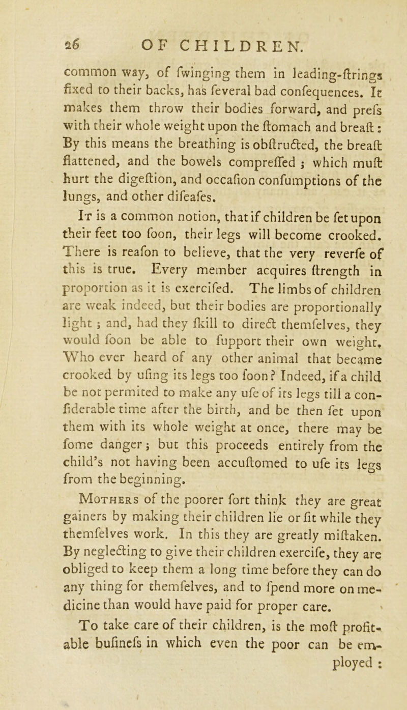 common way, of Twinging them in leading-firings fixed to their backs, has feveral bad confequences. It makes them throw their bodies forward, and prefs with their whole weight upon the domach and bread : By this means the breathing isobdrufted, the bread flattened, and the bowels comprefled ; which mud hurt the digeflion, and occafion confumptions of the lungs, and other difeafes. It is a common notion, that if children be fetupon their feet too foon, their legs will become crooked. There is reafon to believe, that the very reverfe of this is true. Every member acquires drength in proportion as it is cxercifed. The limbs of children are weak indeed, but their bodies are proportionally light j and, had they fkill to direCt themfelves, they would foon be able to fupport their own weight. Who ever heard of any other animal that became crooked by ufing its legs too foon? Indeed, if a child be not permited to make any ufe of its legs till a con- flderable time after the birth, and be then fet upon them with its whole weight at once, there may be fome danger; but this proceeds entirely from the child’s not having been accuflomed to ufe its legs from the beginning. Mothers of the poorer fort think they are great gainers by making their children lie or fit while they themfelves work. In this they are greatly midaken. By neglecting to give their children exercife, they are obliged to keep them a long time before they can do any thing for themfelves, and to fpend more on me- dicine than would have paid for proper care. To take care of their children, is the mod profit- able bufinefs in which even the poor can be em- ployed :