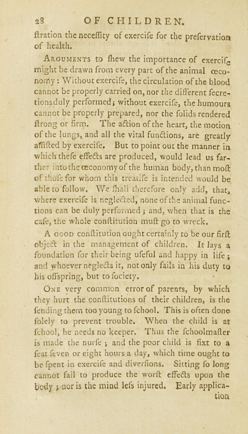 flration the neceflity of exercife for the prefervatior* of health. Arguments to fhew the importance of exercife might be drawn from every part of the animal ceco- nomy : Without exercife, the circulation of the blood cannot be properly carried on, nor the different fecre- tionsduly performed* without exercife, the humours cannot be properly prepared, nor the folids rendered ftrong or firm. The addon of the heart, the motion of the lungs, and all the vital fundions, are greatly affifted by exercife. But to point out the manner in which thefe effeds are produced, would lead us far- ther intothececonomy of the human body, than mod: of tho'fefor whom this treatife is intended would be able to follow. We fhall therefore only add, that, where exercife is negleded, none of the animal func- tions can be duly performed * and, when that is the cafe, the whole conftitmion muff go to wreck. A good conftitution ought certainly to be our fir ft object in the management of children. It lays a foundation for their being ufeful and happy in life; and whoever negleds it, not only fails in his duty to his offspring, but tofociety. One very common error of parents, by which they hurt the conftitutions of their children, is the fending them too young to fchool. This is often done folely to prevent trouble. When the child is at fchool, he needs no keeper. Thus the fchoolmafler is made the nurfe •, and the poor child is fixt to a feat [even or eight hours a day, which time ought to be fpent in exercife and diverfions. Sitting fo long cannot fail to produce the work effedls upon the body s nor is the mind lefs injured. Early applica- i