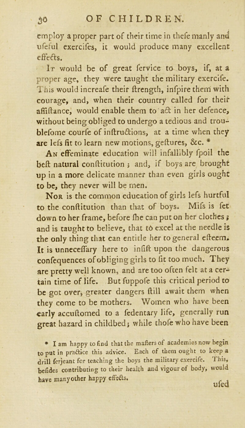 employ a proper part of their time in thefe manly and ufeful exerciles, it would produce many excellent efFefts. It would be of great fervice to boys, if, at a proper age, they were taught the military exercife. This would increafe their ftrength, infpirethem with courage, and, when their country called for theif* aftiftance, would enable them to a£t in her defence, without being obliged to undergo a tedious and trou- blefome courfe of inftru&ions, at a time when they are lefs fit to learn new motions, geftures, &c. * An effeminate education will infallibly fpoil the beft natural conftitution ; and, if boys are brought up in a more delicate manner than even girls ought to be, they never will be men. Nor is the common education of girls lefs hurtful to the conftitution than that of boys. Mils is fet down to her frame, before fhe can put on her clothes j and is taught to believe, that t6 excel at the needle is the only thing that can entitle her to general efteem. It is unneceflary here to infift upon the dangerous confequences of obliging girls to fit too much. They are pretty well known, and are too often felt at a cer- tain time of life. But fuppofe this critical period to be got over, greater dangers ftill await them when they come to be mothers. Women who have been early accuftomed to a fedentary life, generally run great hazard in childbeds while thofe who have been * lam happy to find that the mailers ot academies now begin to put in pra&ice this advice. Each of them ought to keep a drill ferjeant for teaching the boys the military exercife. This, befides contributing to their health and vigour of body, would have many other happy effeds.