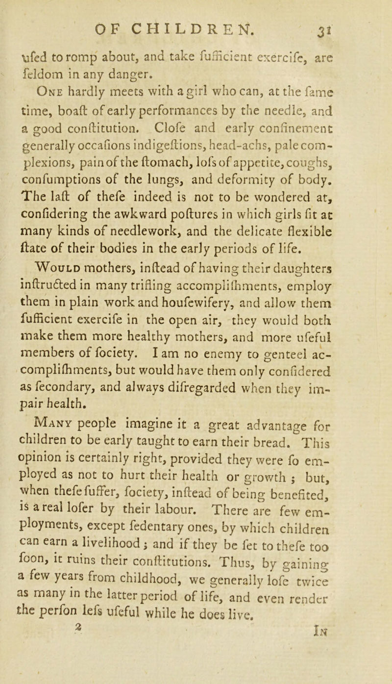 ufed to romp about, and take fufficient exercifc, are feldom in any danger. One hardly meets with a girl who can, at the fame time, boafl of early performances by the needle, and a good conftitution. Clofe and early conlinement generally occafions indigeftions, head-achs, pale com- plexions, pain of the ftomach, lofsof appetite, coughs, confumptions of the lungs, and deformity of body. The laft of thefe indeed is not to be wondered at, confidering the awkward poftures in which girls fit at many kinds of needlework, and the delicate flexible date of their bodies in the early periods of life. Would mothers, inftead of having their daughters inftrudted in many trifling accompliIhments, employ them in plain work and houfewifery, and allow them fufficient exercife in the open air, they would both make them more healthy mothers, and more ufeful members of fociety. I am no enemy to genteel ac- compliffiments, but would have them only confidered as fecondary, and always difregarded when they im- pair health. Many people imagine it a great advantage for children to be early taught to earn their bread. This opinion is certainly right, provided they were fo em- ployed as not to hurt their health or growth ; but, when thefe fuffer, fociety, inftead of being benefited, is areal lofer by their labour. .There are few em- ployments, except fedentary ones, by which children can earn a livelihood ; and if they be fet to thefe too foon, it ruins their conftitutions. Thus, by gaining a few years from childhood, we generally lofe twice as many in the latter period of life, and even render the perfon lefs ufeful while he does live. 2 In