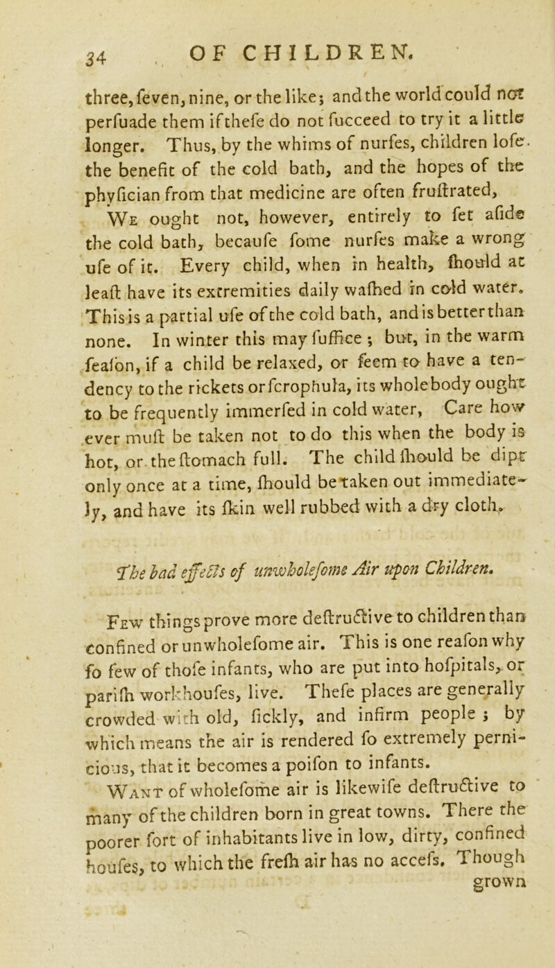 three, feven, nine, or the like; and the world could not perfuade them ifthefe do not fucceed to try it a little longer. Thus, by the whims of nurfes, children lofe. the benefit of the cold bath, and the hopes of the phyfician from that medicine are often fruflrated. We ought not, however, entirely to fet afide the cold bath, becaufe fome nurfes make a wrong ufe of it. Every child, when in health, fhould at lead have its extremities daily walked in cold water. This is a partial ufe of the cold bath, andisbetterthan none. In winter this may fuffice ; but, in the warm feafon, if a child be relaxed, or feem to have a ten- dency to the rickets orfcrophula, its wholebody ought to be frequently immerfed in cold water, Care how ever mull be taken not to do this when the body is hot, or. the flomach full. The child fhould be dipt only once at a time, fhould betaken out immediate* 3y, and have its fkin well rubbed with a dry cloth, q’he bad effects of unwholefome Air upon Children, Few things prove more definitive to children than confined or unwholefome air. This is one reafonwhy fo few of thole infants, who are put into hofpitals,. or parilh workhoufes, live. Thefe places are generally crowded with old, fickly, and infirm people $ by which means the air is rendered fo extremely perni- cious, that it becomes a poifon to infants. Want of wholefome air is likewife definitive to many of the children born in great towns. There the poorer fort of inhabitants live in low, dirty, confined houfes, to which the frdh air has no accefs. Though grown