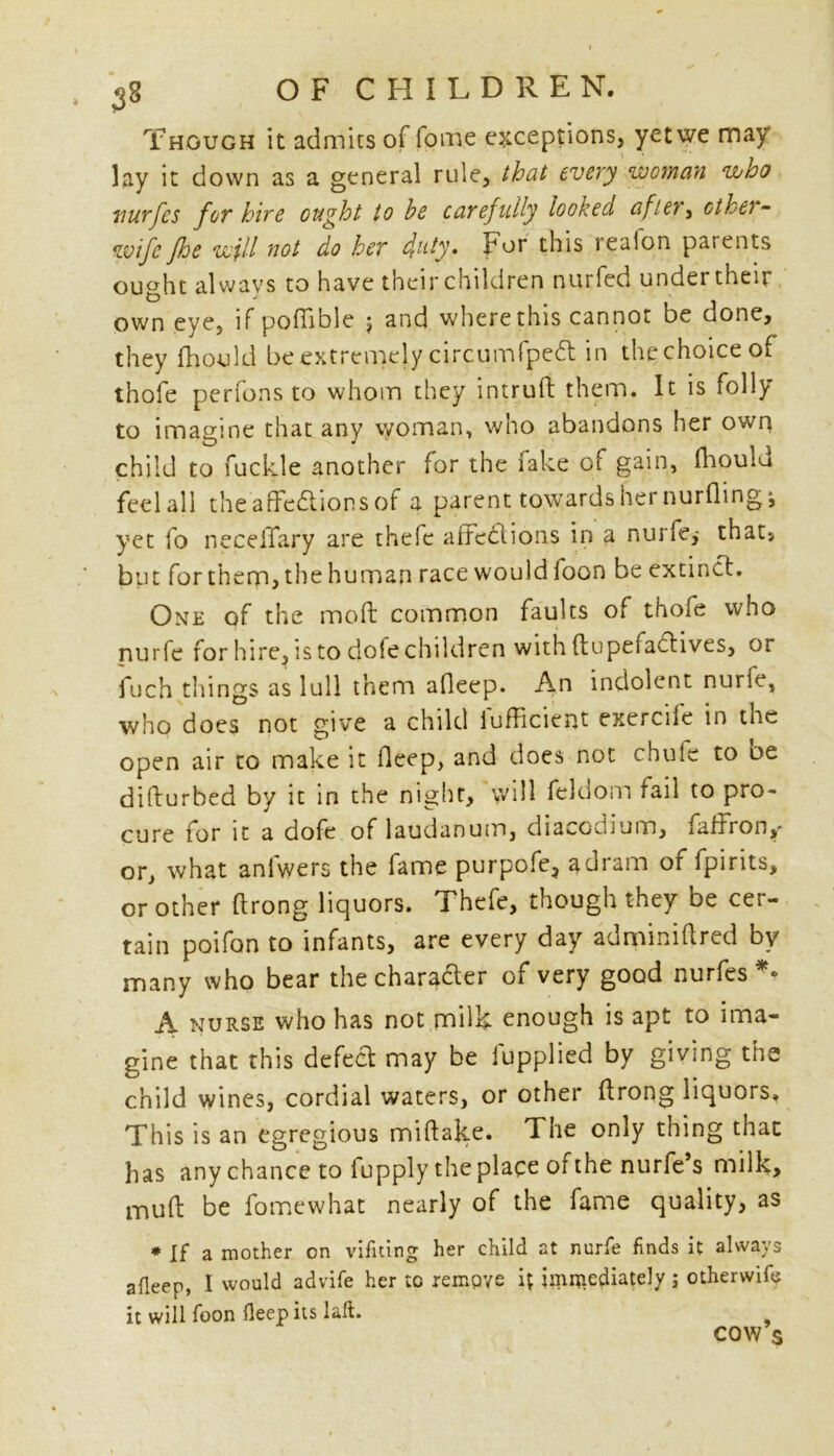 Though it admits of fome exceptions, yet we may lay it down as a general rule, that every woman who wurfes for hire ought to he carefully looked afiey^ cthei~ wife foe will not do her duty. For this reaion parents ought always to have their children nurfed under their own eye, if poffible $ and where this cannot be done, they fhould be extremely circumfpedt in the choice of thofe perfons to whom they intruft them. It is folly to imagine that any woman, who abandons her own child to fuckle another for the lake of gain, fhouiu feel all the affections of a parent towards her nurfling; yet fo neceiTary are thele affections in a nurfe,- thats but forthem,thehuman race would foon be extinct. One of the mod common faults of thofe who nurfe for hire, is to dole children with ftupefadtives, or fuch things as lull them affeep. An indolent nurie, who does not give a child lufficient exercife in the open air to make it deep, and does not chute to oe difturbed by it in the night, will feldom fail to pro- cure for it a dofe of laudanum, diacodium, faffron,- or, what anlwers the fame purpofe, a dram of fpints, or other ftrong liquors. Thefe, though they be cer- tain poifan to infants, are every day adminiffred by many who bear the chara&er of very good nurfes *• A nurse who has not milk enough is apt to ima- gine that this defect may be iupplied by giving the child wines, cordial waters, or other ffrong liquors. This is an egregious miffake. The only thing that has any chance to lupply the place of the nurfe’s milk, muff be fomewhat nearly of the fame quality, as # jf a mother on vifning her child at nurfe finds it always afleep, I would advife her to rempve it immediately ; otherwife it will foon fleep its lalt. COW s