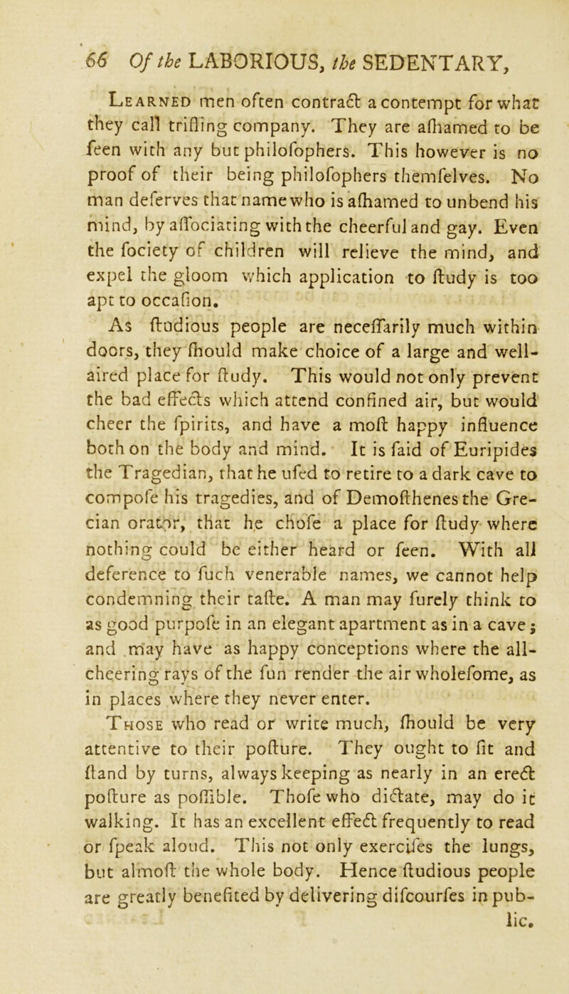 Learned men often contract a contempt for what they call trifling company. They are afhamed to be feen with any but philofophers. This however is no proof of their being philofophers themfelves. No man deferves that name who is afhamed to unbend his mind, by aflociating with the cheerfuland gay. Even the fociety of children will relieve the mind, and expel the gloom which application to ftudy is too apt to occaflon. As ftodious people are neceffarily much within doors, they fhould make choice of a large and well- aired place for ftudy. This would not only prevent the bad effecls which attend confined air, but would cheer the fpirits, and have a moft happy influence both on the body and mind. It is faid of Euripides the Tragedian, that he ufed to retire to a dark cave to compofe his tragedies, and of Demofthenes the Gre- cian orator, that he chofe a place for ftudy where nothing could be either heard or feen. With ali deference to fuch venerable names, we cannot help condemning their tafte. A man may furely think to as good purpofe in an elegant apartment as in a cave$ and may have as happy conceptions where the all- cheering rays of the fun render the air wholefome, as in places where they never enter. Those who read or write much, fhould be very attentive to their pofture. They ought to fit and (land by turns, always keeping as nearly in an eredfc pofture as poflible. Thofe who dictate, may doit walking. It has an excellent effe6l frequently to read or fpeak aloud. This not only exereji'es the lungs, but almoft the whole body. Hence ftudious people are greatly benefited by delivering difeourfes in pub- lic.