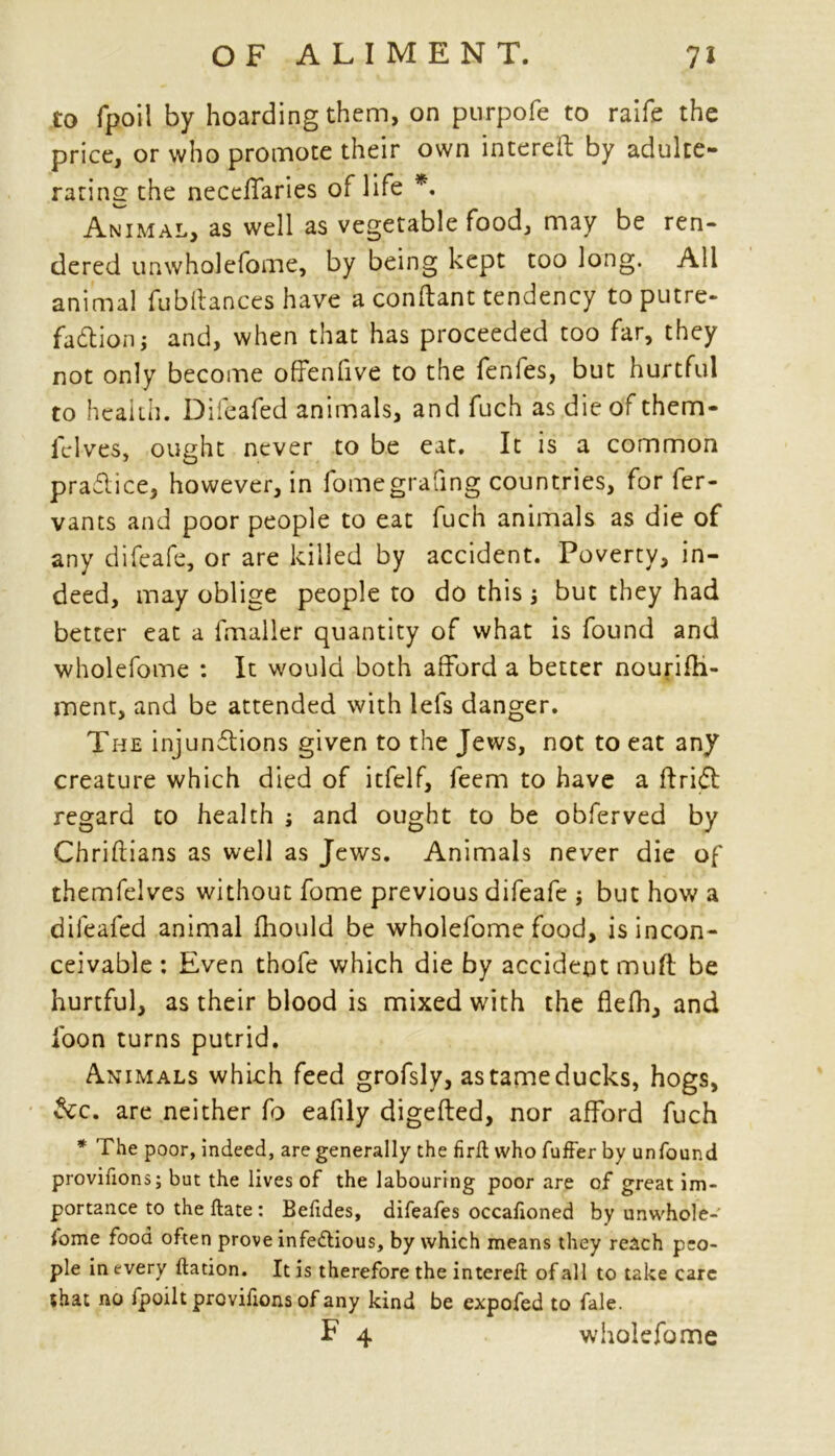 to fpoil by hoarding them, on purpofe to raife the price, or who promote their own intereft by adulte- rating the necdTaries of life *. Animal, as well as vegetable food, may be ren- dered unwholefome, by being kept too long. All animal fub(lances have aconftanttendency toputre- fadlion j and, when that has proceeded too far, they not only become ofFenfive to the fenfes, but hurtful to health. Difeafed animals, and fuch as die of them- felves, ought never to be eat. It is a common practice, however, in fomegrafing countries, for fer- vants and poor people to eat fuch animals as die of any difeafe, or are killed by accident. Poverty, in- deed, may oblige people to do this j but they had better eat a fmaller quantity of what is found and wholefome : It would both afford a better nourifh- ment, and be attended with lefs danger. The injunctions given to the Jews, not to eat any creature which died of itfelf, feem to have a drift regard to health ; and ought to be obferved by Chriftians as well as Jews. Animals never die of themfelves without fome previous difeafe j but how a difeafed animal fhould be wholefome food, is incon- ceivable : Even thofe which die by accident muff be hurtful, as their blood is mixed with the flefh, and foon turns putrid. Animals which feed grofsly, as tame ducks, hogs, &c. are neither fo eafily digefted, nor afford fuch * The poor, indeed, are generally the firft who fuffer by unfound provifions; but the lives of the labouring poor are of great im- portance to the ftate: Befides, difeafes occaftoned by unwhole- fome food often prove infe&ious, by which means they reach peo- ple in every ftation. It is therefore the intereft of all to take care *hat no fpoilt provifions of any kind be expofed to fale. F 4 wholefome