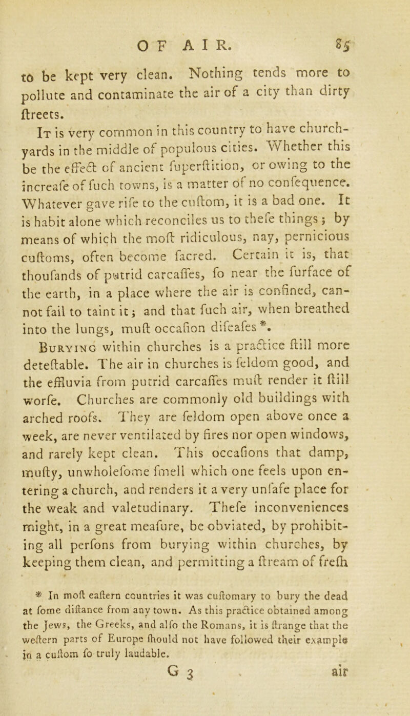 to be kept very clean. Nothing tends more to pollute and contaminate the air of a city than dirty ftreets. It is very common in this country to have church- yards in the middle of populous cities. » hether this be the effedl of ancient fuperftition, or owing to the increale of fuch towns, is a matter ot no coniccjuence. Whatever gave rife to the cuftom, it is a bad one. It is habit alone which reconciles us to thefe things ; by means of which the moil ridiculous, nay, pernicious cuftoms, often become facred. Certain it is, that thoufands of putrid carcaffes, fo near the furface of the earth, in a place where the air is confined, can- not fail to taint it; and that fuch air, when breathed into the lungs, muft occafion difeafes*. Burying within churches is a practice Hill more deteflable. The air in churches is feldom good, and the effluvia from putrid carcafies muft render it dill worfe. Churches are commonly old buildings with arched roofs. They are feldom open above once a week, are never ventilated by fires nor open windows, and rarely kept clean. This occafions that damp, rnufty, unwholefome fmell which one feels upon en- tering a church, and renders it a very unlafe place for the weak and valetudinary. Thefe inconveniences might, in a great meafure, be obviated, by prohibit- ing all perfons from burying within churches, by keeping them clean, and permitting a dream of frefli * # * In mod eallern countries it was cuftomary to bury the dead at fome ciiftance from any town. As this pra&ice obtained among the jews, the Greeks, and all'o the Romans, it is ftrange that the weftern parts of Europe fhould not have followed their example in a cuftom fo truly laudable.