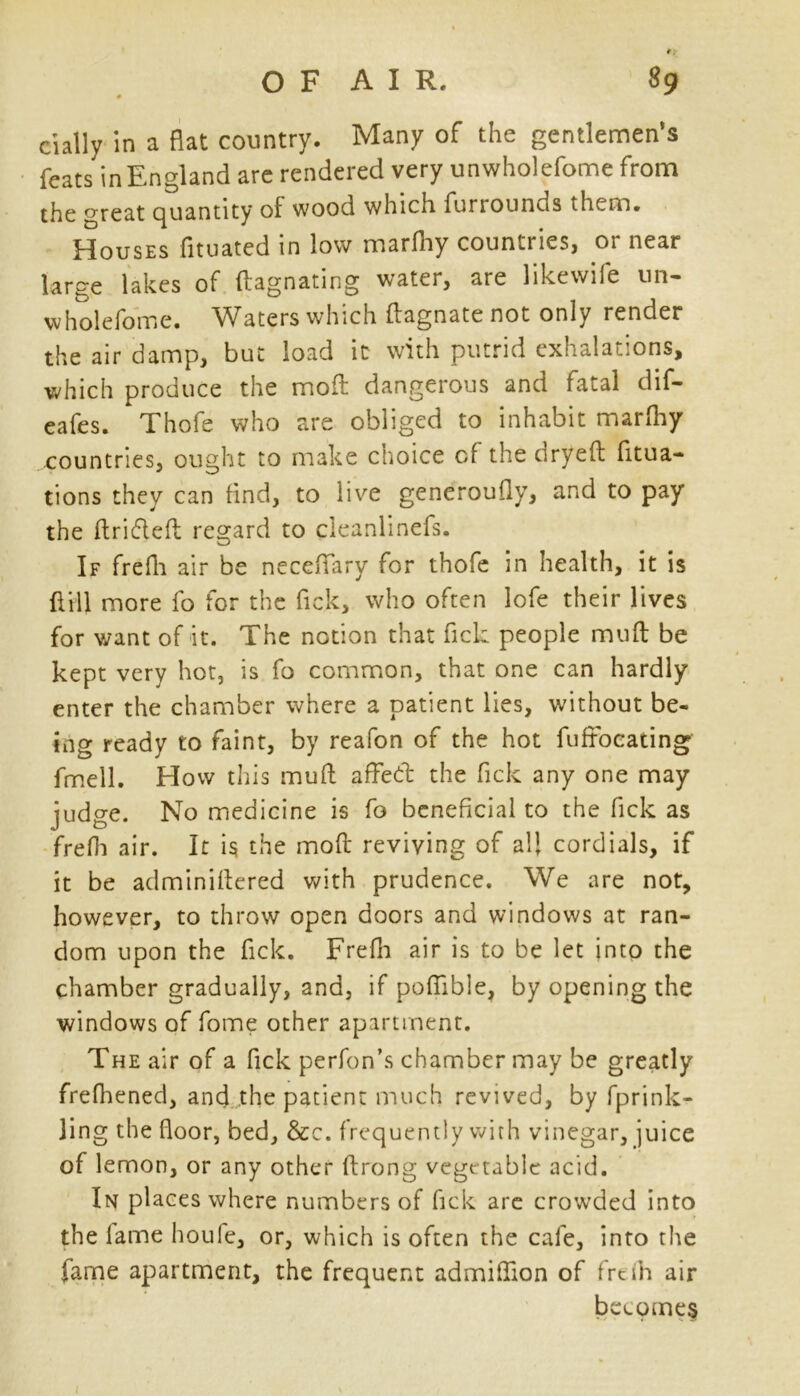 cially in a flat country. Many of the gentlemen’s feats in England are rendered very unwholefome from the great quantity of wood which furiounds them* Houses fituated in low marfhy countries, or near large lakes of ftagnating water, are likewife un- wholefome. Waters which ftagnate not only render the air damp, but load it with putrid exhalations, which produce the moft dangerous and fatal dif- eafes. Thofe who are obliged to inhabit marfhy countries, ought to make choice of the csryeft fixa- tions they can find, to live generoufly, and to pay the ftr'ufleft regard to cleanlinefs. If frefh air be neceflfary for thofe in health, it is ft ill more fo for the fick, who often lofe their lives for want of it. The notion that ftck people muft be kept very hot, is fo common, that one can hardly enter the chamber where a patient lies, without be- ing ready to faint, by reafon of the hot fufrocating fmell. How this muft affed: the ftck any one may judge. No medicine is fo beneficial to the ftck as frefh air. It is the moft reviving of all cordials, if it be adminiftered with prudence. We are not, however, to throw open doors and windows at ran- dom upon the ftck. Frefh air is to be let into the chamber gradually, and, if pofiible, by opening the windows of fome other apartment. The air of a fick perfon’s chamber may be greatly frefhened, ancf the patient much revived, by fprink- ling the floor, bed, &c. frequently with vinegar, juice of lemon, or any other ftrong vege table acid. In places where numbers of fick are crowded into the lame houfe, or, which is often the cafe, into the fame apartment, the frequent admiflion of freih air becomes