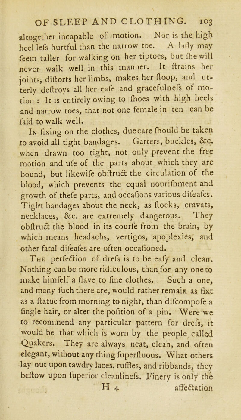 altogether incapable of motion. Nor is the high heel lefs hurtful than the narrow toe. A lady may feem taller for walking on her tiptoes, but Hie will never walk well in this manner. It drains her joints, diftorts her limbs, makes her (loop, and ut- terly deftroys all her eafe and gracefulncfs of mo- tion : It is entirely owing to Ihoes with high heels and narrow toes, that not one female in ten can be faid to walk well. In fixing on the clothes, due care fhould be taken to avoid all tight bandages. Garters, buckles, &c. when drawn too tight, not only prevent the free motion and ufe of the parts about which they are bound, but likewife obftruCt the circulation of the blood, which prevents the equal nourifhment and growth of thefe parts, and occafions various difeafes. Tight bandages about the neck, as flocks, cravats, necklaces, &c. are extremely dangerous. They obftruCt the blood in its courfe from the brain, by which means headachs, vertigos, apoplexies, and other fatal difeafes are often occafioned. The perfection of drefs is to be eafy and clean. Nothing can be more ridiculous, than for any one to make himfelf a flave to fine clothes. Such a one, and many fuch there are, would rather remain as fixt as a flatuefrom morning to night, than difeompofe a fingle hair, or alter the pofition of a pin. Were we to recommend any particular pattern for drefs, it would be that which is worn by the people called Quakers. They are always neat, clean, and often elegant, without any thing fuperfluous. What others lay out upon tawdry laces, ruffles, and ribbands, they beftow upon fuperior cleanlinefs. Finery is only the H 4 affeClation