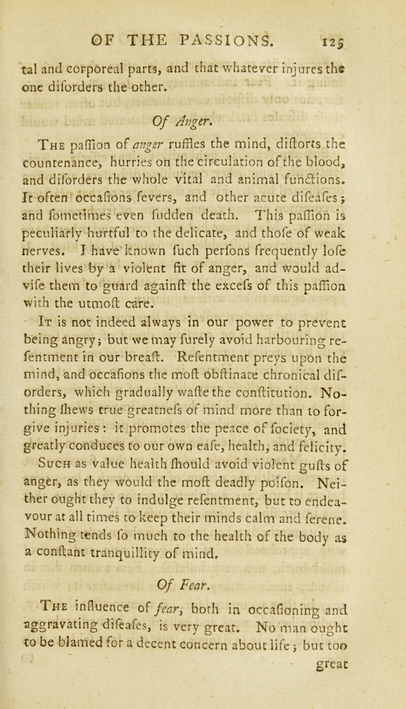 tal and corporeal parts, and that whatever injures the one diforders the other. \»1 n r) 1 Of Anger. The paffion of anger ruffles the mind, difforts the countenance, hurries on the circulation of the blood, and diforders the whole vital and animal functions. It often occafions fevers, and other acute difeafes; and fomefirhes even hidden death. This pafTion is peculiarly hurtful to the delicate, and thofe of weak nerves. I have known fuch perfons frequently lofe their lives by a violent fit of anger, and would ad- vife them to guard againff the excefs of this paffion with the utmofl care. It is not indeed always in our power to prevent being angry; but we may furely avoid harbouring re- fentment in our bread. Refentment preys upon the mind, and occafions the moff obdinate chronical dif- orders, which gradually wade the conditution. No- thing Ihews true greatnefs of mind more than to for- give injuries : it promotes the peace of fociety, and greatly conduces to our own eafe, health, and felicity. Such as value health fliould avoid violent guds of anger, as they would the mod deadly poifon. Nei- ther ought they to indulge refentment, but to endea- vour at all times to keep their minds calm and ferene. Nothing tends fo much to the health of the body as a condant tranquillity of mind. Of Fear. The influence of fear3 both in occafioning and aggravating difeafes, is very great. No man ought to be blamed tor a decent concern about life; but too great