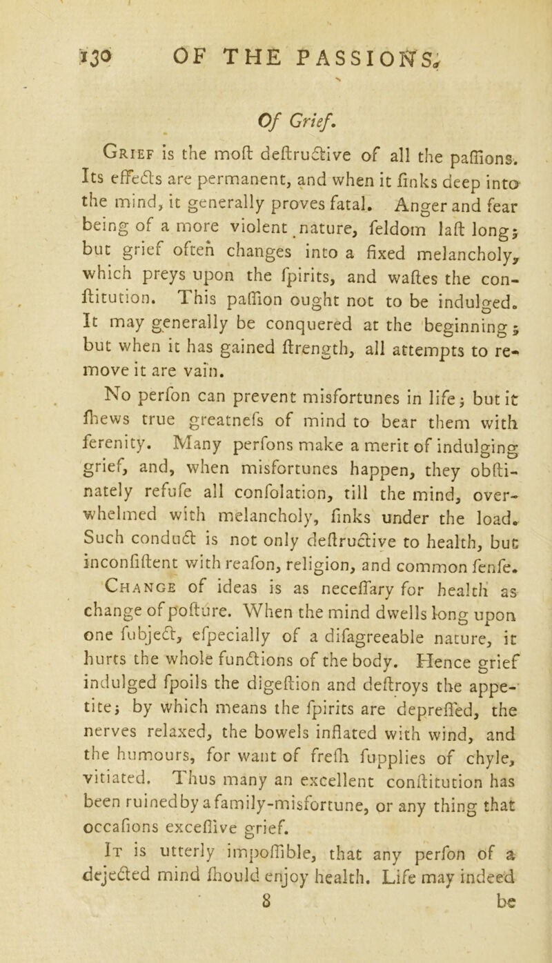 Of Grief. Grief is the mod deftrudive of all the pafiions. Its effects are permanent, and when it finks deep into the mind, it generally proves fatal. Anger and fear being of a more violent nature, feldom laft long; but grier often changes into a fixed melancholy* which preys upon the fpirits, and waftes the con- ftitution. This palfion ought not to be indulged. It may generally be conquered at the beginning ; but when it has gained firength, all attempts to re« move it are vain. No perfon can prevent misfortunes in life; but it lhews true greatnefs of mind to bear them with ferenity. Many perfons make a merit of indulging grief, and, when misfortunes happen, they obfti- nately refufe all confolation, till the mind, over- whelmed with melancholy, finks under the load. Such conduct is not only deftrudive to health, but inconfiftent with realon, religion, and common fenfe* Change of ideas is as necelfary for health as change of pofture. When the mind dwells long upon one fubjed, efpecially of a difagreeable nature, it hurts the whole functions of the body. Hence grief indulged fpoils the digeftion and deftroys the appe- tite; by which means the fpirits are deprefled, the nerves relaxed, the bowels inflated with wind, and the humours, for want of firefh fupplies of chyle, vitiated. T. hus many an excellent conftitution has been ruinedby a family-misfortune, or any thing that occafions excefiive grief. It is utterly impoflible, that any perfon of a dejeded mind fhould enjoy health. Life may indeed 8 be