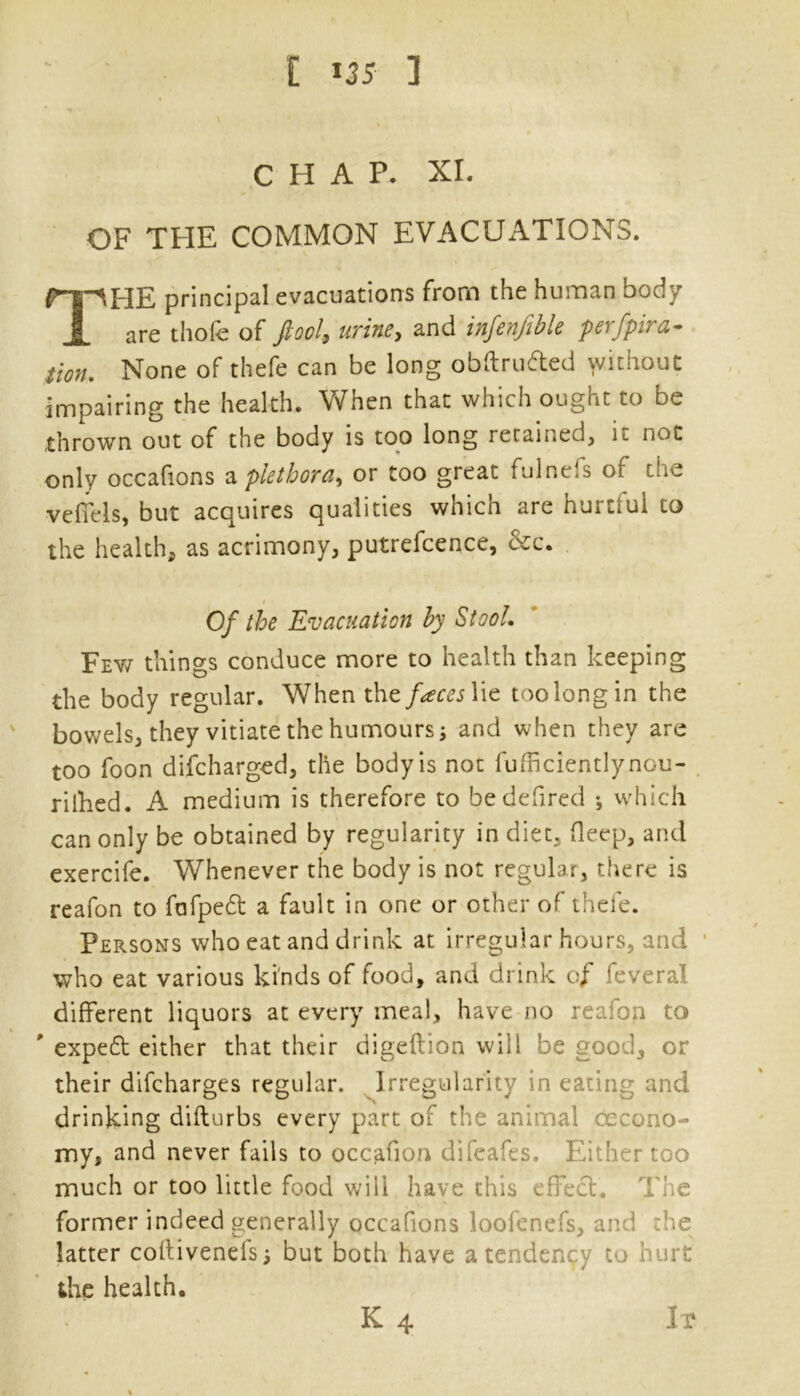 [ *35 ] CHAP. XI. OF THE COMMON EVACUATIONS. rip HE principal evacuations from the human body A are thofe of fiool, urine, and infenftble perfpira- tion. None of thefe can be long obftru&ed without impairing the health. When that which ought to be thrown out of the body is too long retained, it not only occafions a plethora, or too great fulnefs of the veffels, but acquires qualities which are hurtful to the health, as acrimony, putrefcence, &c. i Of the Evacuation by Stool. Fey/ things conduce more to health than keeping the body regular. When the faces lie toolongin the bowels, they vitiate the humours; and when they are too foon difcharged, the body is not fufficientlynou- rilhed. A medium is therefore to bedefired •, which can only be obtained by regularity in diet, fleep, and exercife. Whenever the body is not regular, there is reafon to fafpedt a fault in one or other of thefe. Persons who eat and drink at irregular hours, and who eat various kinds of food, and drink of feveral different liquors at every meal, have no reafon to ' expedt either that their digeftion will be good, or their difcharges regular. Irregularity in eating and drinking difturbs every part of the animal occono- my, and never fails to occafion difeafes. Either too much or too little food will have this effect. The former indeed generally occafions loofenefs, and the latter coftivenefs; but both have a tendency to hurt the health.