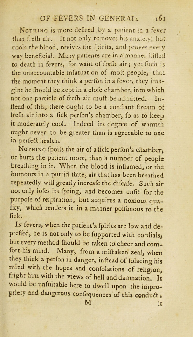 Nothing is more defired by a patient in a fever than frelh air. It not only removes his anxiety, but cools the blood, revives the fpirits, and proves every way beneficial. Many patients are in a manner fliflcd to death in fevers, for want of frelh air j yet fuch is the unaccountable infatuation of mod people* that the moment they think a perfon in a fever, they ima- gine he fhould be kept in a clofe chamber, into which not one particle of frelh air mud be admitted. In- dead of this* there ought to be a condant dream of frefh air into a fick perfon’s chamber* fo as to keep it moderately cool* Indeed its degree of warmth ought never to be greater than is agreeable to one in perfedt health* Nothing fpoils the air of a fick perfon’s chamber, or hurts the patient more* than a number of people breathing in it* When the blood is inflamed, or the humours in a putrid date* air that has been breathed repeatedly will greatly increafe the difeafe. Such air not only lofes its fpring, and becomes unfit for the purpofe of refpiration, but acquires a noxious qua- lity, which renders it in a manner poifonous to the fick. In fevers* when the patient’s fpirits are low and de- prefled, he is not only to be fupported with cordials* but every method fhould be taken to cheer and com- fort his mind. Many, from a midaken zeal* when they think a perfon in danger, indead of folacing his mind with the hopes and confolations of religion* fright him with the views of hell and damnation. It would be unfuitable here to dwell upon the impro- priety and dangerous confequences of this conduct *, M it