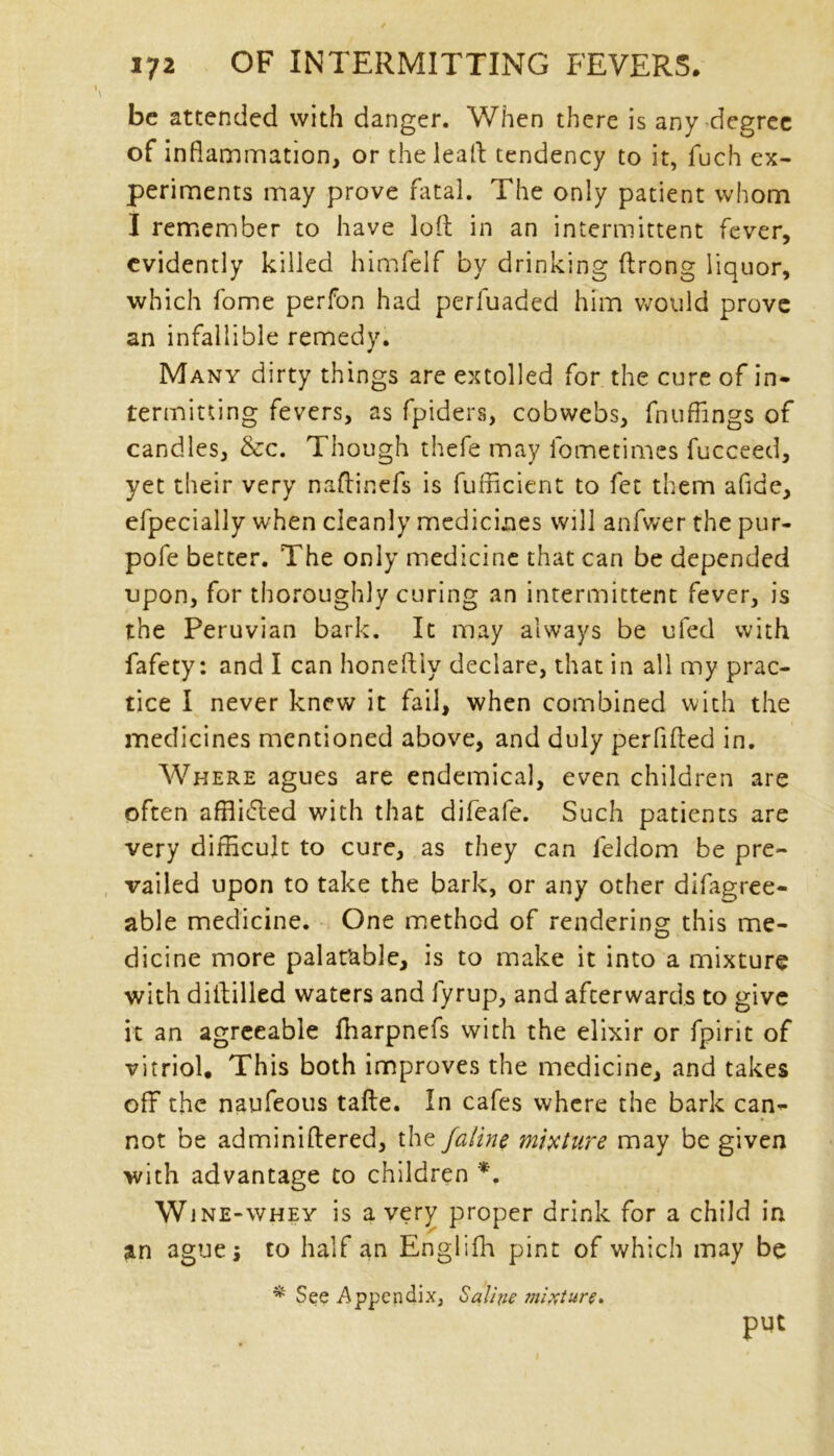 be attended with danger. When there is any degree of inflammation, or the lead tendency to it, fuch ex- periments may prove fatal. The only patient whom I remember to have lofl: in an intermittent fever, evidently killed himfelf by drinking ftrong liquor, which fome perfon had perfuaded him would prove an infallible remedy. Many dirty things are extolled for the cure of in- termitting fevers, as fpiders, cobwebs, fnuflings of candles, &c. Though thefe may Ibmetimcs fucceed, yet their very naftinefs is fufficient to fet them afide, efpecially when cleanly medicines will anfwer the pur- pofe better. The only medicine that can be depended upon, for thoroughly curing an intermittent fever, is the Peruvian bark. It may always be ufed with fafety: and I can honeftiy declare, that in all my prac- tice I never knew it fail, when combined with the medicines mentioned above, and duly perfifted in. Where agues are endemical, even children are often affiidted with that difeafe. Such patients are very difficult to cure, as they can leldom be pre- vailed upon to take the bark, or any other difagree- able medicine. One method of rendering this me- dicine more palatable, is to make it into a mixture with diftilled waters and fyrup, and afterwards to give it an agreeable fharpnefs with the elixir or fpirit of vitriol. This both improves the medicine, and takes off the naufeous tafte. In cafes where the bark can- not be adminillered, the jaline mixture may be given with advantage to children *. Wjne-whey is a very proper drink for a child in an ague j to half an Englifh pint of which may be * See Appendix, Saline mixture. put