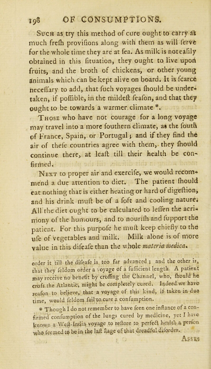 Such as try this method of cure ought to carry afc much frefh provifions along with them as will lerve for the whole time they are at fea. As milk is noceaflly obtained in this fituation, they ought to live uport fruits, and the broth of chickens, or other young animals which can be kept alive on board. It is fcarce necefiary to add, that fuch voyages fhould be under- taken, if pofiible, in the mildeft feafon, and that they ought to be towards a warmer, climate *, Those who have not courage for a long voyage may travel into a more fouthern climate, as the foutli of France, Spain, or Portugal; and if they find the air of thefe countries agree with them,* they fhould continue there, at leaft till their health be con- firmed. Next to proper air and exercife, we would recom- mend a due attention to diet. The patient fhould eat nothing that is either heating or hard of digeftion, and his drink muft be of a foft and cooling nature. AH the diet ought to be calculated to leffen the acri- mony of the humours, and to nourifh and iupport the patient. For this purpofe he muft keep chiefly to the life of vegetables and milk. Milk alone is of more value in this difeafe than the whole materia medic a. • * «■ • erder it till the difeafe is too far advanced ; and the other is, that they feldom order a voyage of a fufiicient length. A patient may receive no benefit by eroding the Channel, who, fhould he crofs the Atlantic, might be completely cured. Indeed we have jeafon to believe, that a voyage of this kind, if taken in due time, would feldom fail to cure a confumption. % Thour'n I do not remember to have feen one infiance of a con- firmed confumption of the lungs cured by medicine, yet I have known a Wcil-India voyage to reftore to perfect health a. perfon who feejned to be in the fait fiage of that dreadful diforder. ? - . As sis