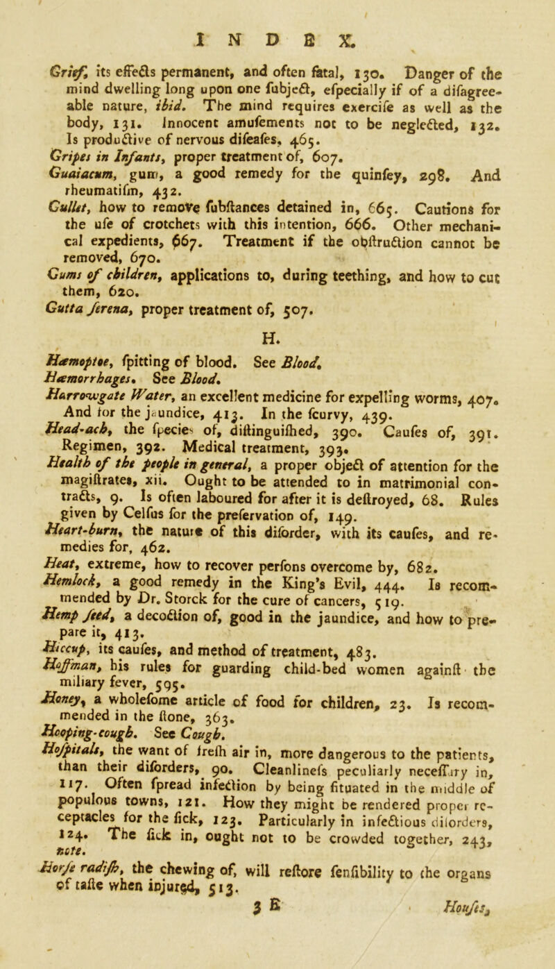 Grief, its effeCls permanent, and often fetal, 130. Danger of the mind dwelling long upon one fubjeCi, efpecially if of a difagree- able nature, ibid. The mind requires exercife as well as the body, 131. Innocent amufements not to be negleCled, 132. Is productive of nervous difeafes, 465. Gripet in Infants, proper treatment of, 607. Guaiacum, gum, a good remedy for the quinfey, 298. And rheumatifm, 432. Gullett how to remove fubftances detained in, 665. Cautions for the ufe of crotchets with this intention, 666. Other mechani- cal expedients, 667. Treatment if the obftruCtion cannot be removed, 670. Gums of children, applications to, during teething, and how to cut them, 620. Guttaferenat proper treatment of, 507. 1 H. r Hamoptoe, fpitting of blood. See Blood,\ Hemorrhages. See Blood. Harro<wgate Water, an excellent medicine for expelling worms, 407. And for the jaundice, 413. In the fcurvy, 439. Head-achy the fpecie^ of, diftinguifhed, 390. Caufes of, 391. Regimen, 392. Medical treatment, 393. Health of the people in general, a proper objeCl of attention for the magiftrates, xii. Ought to be attended to in matrimonial con- traCls, 9. Is often laboured for after it is deftroyed, 68. Rules given by Celfus for the preservation of, 149. Heart-burn, the nature of this dilbrder, with its caufes, and re* medies for, 462. Heaty extreme, how to recover perfons overcome by, 682. Hemlocks a good remedy in the King’s Evil, 444. Is recom- mended by Dr. Storck for the cure of cancers, 3 19. Hemp feedy a deco&ion of, good in the jaundice, and how to pre- pare it, 413. Hiccup, its caufes, and method of treatment, 483. Hojfmant his rules for guarding child-bed women againft the miliary fever, 595. Honej/y a wholefome article of food tor children, 23. Is recom- mended in the hone, 363. Hooping-cough. See Cough. Hofpitalsy the want of frelh air in, more dangerous to the patients, than their diforders, 90. Cleanlinefs peculiarly neceffiry in, 117. Often fpread infection by being fituated in the middle of populous towns, 121. How they might be rendered proper re- ceptacles for the fick, 123. Particularly in infectious diiorders, 124. The fick in, ought not to be crowded together, 242, note. J ho'js: radijh, the chewing of, will reftore fenfibility to the organs of tafte when injured, 513.