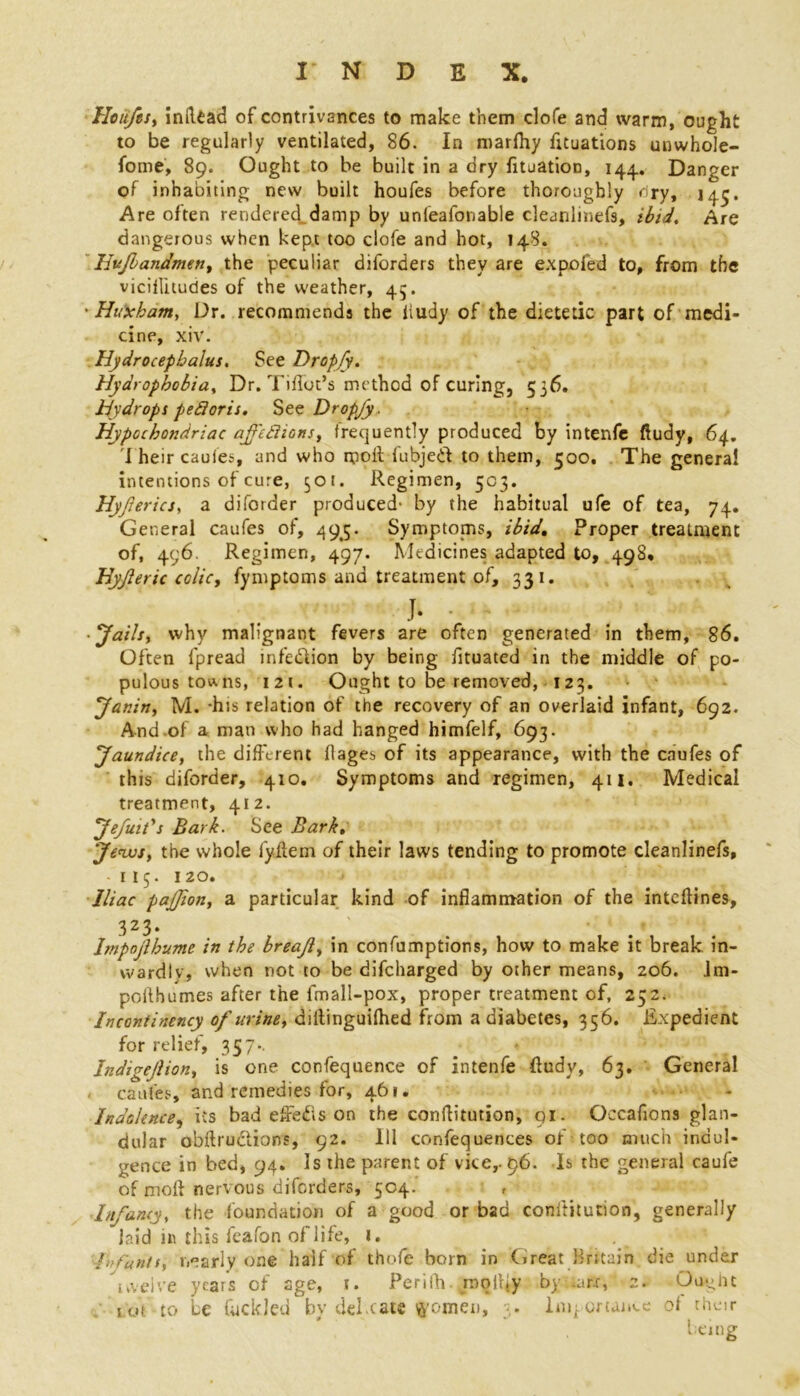 Hoitfts, inftead of contrivances to make them clofe and warm, ought to be regularly ventilated, 86. In marlhy fituations unwhole- fome, 89. Ought to be built in a dry lituatioD, 144.. Danger of inhabiting new built houfes before thoroughly cry, 145. Are often rendered damp by unfeafonable cleanlinefs, ibid. Are dangerous when kept too clofe and hot, 148. Hujlandmen, the peculiar diforders they are expofed to, from the viciflitudes of the weather, 45. • Huxham, Dr. recommends the hudy of the dietetic part of medi- cine, xiv. Hydrocephalus. See Dropjy. Hydrophobia, Dr. Tiflot’s method of curing, 556. Hydrops pe&oris. See Dropjy . Hypochondriac ajfettions, frequently produced by intenfe ftudy, 64. I heir caufes, and who moil fubjed to them, 500, The general intentions of cure, 501. Regimen, 503. Hyjlerics, a diforder produced- by the habitual ufe of tea, 74. General caufes of, 495. Symptoms, ibid. Proper treatment of, 496. Regimen, 497. Medicines adapted to, 498. Hyjleric colic, fymptoms and treatment of, 331. h ■Jails, why malignant fevers are often generated in them, 86. Often fpread infection by being fituated in the middle of po- pulous tow. ns, i2t. Ought to be removed, 123. Janin, M. -his relation of the recovery of an overlaid infant, 692. And.of a man who had hanged himfclf, 693. Jaundice, the different flages of its appearance, with the caufes of this diforder, 410. Symptoms and regimen, 411. Medical treatment, 412. Jefuifs Bark. See Bark. Jews, the whole iyffem of their laws tending to promote cleanlinefs, * 115. 120. Iliac pajjion, a particular kind of inflammation of the inteffines, 323* . ' Impojlbume in the breajl, in confumptions, how to make it break in- wardly, when not to be difeharged by other means, 206. Jm- poilhumes after the fmall-pox, proper treatment of, 252. Incontinency of urine, diitinguilhed from a diabetes, 356. Expedient for relief, 357*. Indigejlion, is one confequence of intenfe ffudv, 63. General caufes, and remedies for, 461. - Indolence, its bad effeds on the conffitution, 91. Occafions glan- dular obftrudions, 92. Ill confequences of too much indul- gence in bed, 94. Is the parent of vice,- 96. Is the general caufe of mofl nervous diforders, 504. Infancy, the foundation of a good or bad conffitution, generally laid in this feafon of life, 1. . , Infants, nearly one half of thofe born in Great Britain die under twelve years of age, 1. Perilh. mo illy by .a nr, 2. Ougiit tot to be fuckled by del.cate women, 3. Importance of their , being