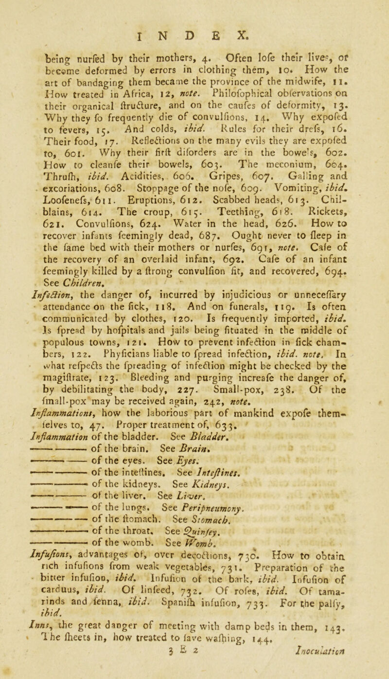 being nut-fed by their mothers, 4. Often lofe their live1, or become deformed by errors in clothing them, 10. How the art of bandaging them became the province of the midwife, n. How treated in Africa, 12, note. Philofophical oblervations on their organic.il ftru&ure, and on the caufes of deformity, 13. Why they fo frequently die of convulfions, 14. Why expofed to fevers, 15. And colds, ibid. Rules for their drefs, 16. Their food, 17. Reflections on the many evils they are expofed to, 601. Why their firft diforders are in the bowe’s, 602. How to cleanfe their bowels, 603. The meconium, 604. Thrufh, ibid. Acidities, 606. Gripes, 607. Galling and excoriations, 608. Stoppage of the nole, 609. Vomiting, ibid, Loofenefs, 611. Eruptions, 612. Scabbed heads, 613. Chil- blains, 614. The croup, 615. Teething, 618. Rickets, 621. Convulfions, 624. Water in the head, 626. Howto recover infants feemingly dead, 687. Ought never to fleep in the fame bed with their mothers or nurfes, 691, note. Cafe of the recovery of an overlaid infant, 692. Cafe of an infant feemingly killed by a ftrong convulfion fit, and recovered, 694. See Children. Inflexion, the danger of, incurred by injudicious or unneceffary attendance on the Tick, 118. And on funerals, 119. Is often communicated by clothes, 120. Is frequently imported, ibid. Is fpread by hofpitals and jails being fituated in the middle of populous towns, 121. Howto prevent infe&ion in fick cham- bers, 122. Phyficians liable to fpread infe&ion, ibid. note. In what refpe&s the fpreading of infection might be checked by the magiflrate, 123. Bleeding and purging increafe the danger of, by debilitating the body, 227. Small-pox, 238. Of the fmall-pox may be received again, 242, note. Inflammations, how the laborious part of mankind expofe them- ielves to, 47. Proper treatment of, 633, Inflammation of the bladder. See Bladder. of the brain. See Brain. of the eyes. See Eyes. ——- of the inteUines. See lnteflines. - of the kidneys. See Kidneys. '—— of the liver. See Liver. • —“■— ■ of the lungs. See Peripneumony. of the iiomach. See Stomach. of the throat. See Quiv/ey. of the womb. See VKomb. Infufions, advantages of, over decodions, 730. How to obtain rich infufions from weak vegetables, 731. Preparation of the bitter infufioo, ibid. Infuiion of the bark, ibid. Infufion of carduus, ibid. Of linfeed, 732. Of rofes, ibid. Of tama- rinds and fenna, ibid. Spanifh infufion, 733. For t,he pally, ibid. Inns, the great danger of meeting with damp beds in them, 143, * 1 he fheets in, how treated to lave waffling, 144.