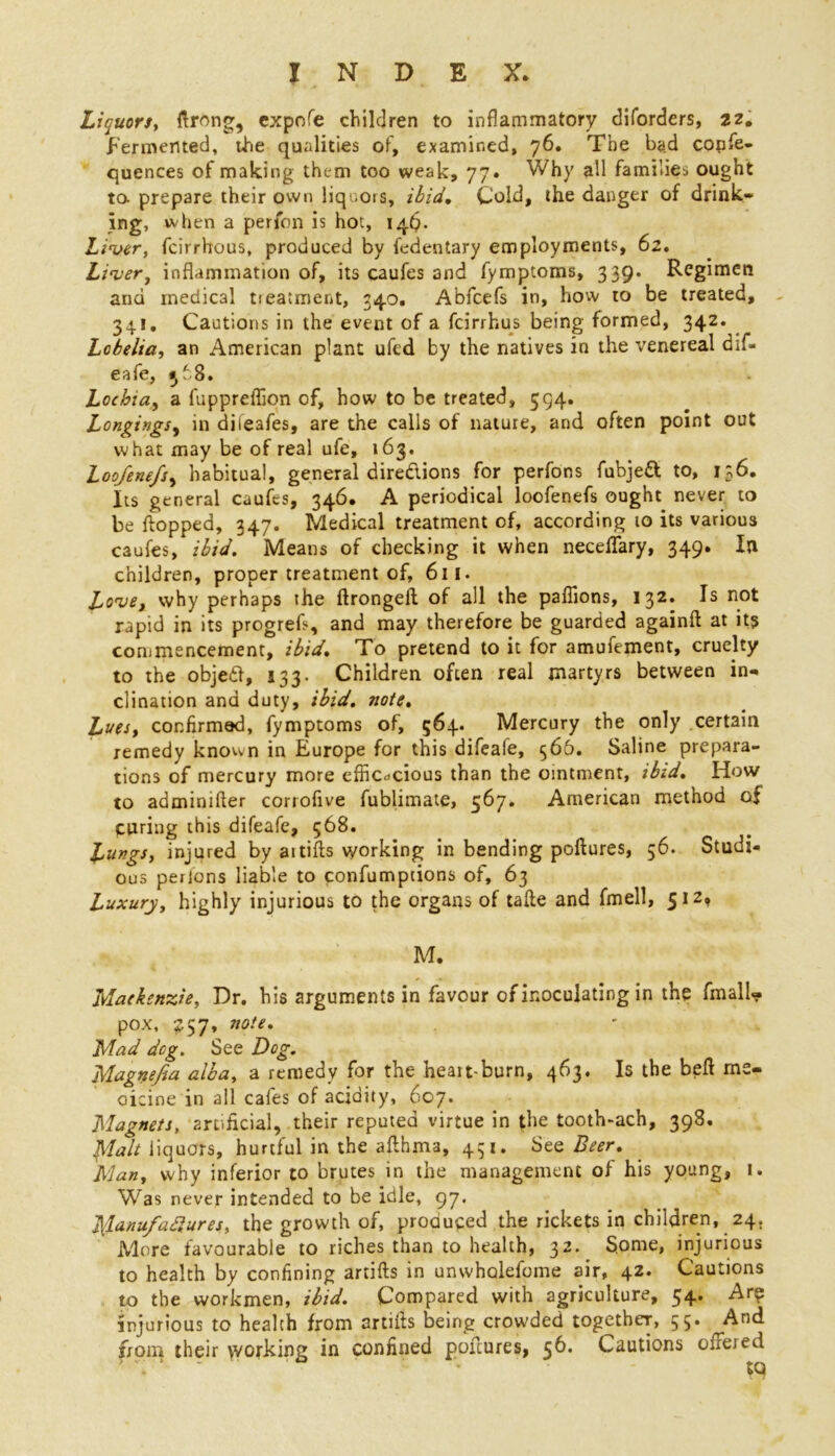 Liquors, firing, expofe children to inflammatory diforders, 22. fermented, the qualities of, examined, 76. The bad confe- quences of making them too weak, 77. Why all families ought to prepare their own liquors, ibid. Cold, the danger of drink- ing, when a perfon is hot, 14$. Liver, fcirrhous, produced by fedentary employments, 62. Liver, inflammation of, its caufes and fymptoms, 339. Regimen and medical treatment, 34.0. Abfcefs in, how to be treated, 34!, Cautions in the event of a feirrhus being formed, 342. Lobelia, an American plant ufed by the natives in the venereal dif- eafe, 568. Lochia, a fuppreflion of, how to be treated, 594. Longings, in dileafes, are the calls of nature, and often point out what may be of real ufe, 163. Loofenefs, habitual, general dire&ions for perfons fubjett to, 136. Its general caufes, 346. A periodical loofenefs ought never to be flopped, 347. Medical treatment of, according 10 its various caufes, ibid. Means of checking it when neceffary, 349. In children, proper treatment of, 611. Love, why perhaps the ftrongeft of all the paffions, 132. Is not rapid in its progrefi, and may therefore be guarded againfl at it? commencement, ibid. To pretend to it for amufement, cruelty to the objed, 133. Children often real martyrs between in- clination and duty, ibid, note. Lues, confirmed, fymptoms of, 564. Mercury the only certain remedy known in Europe for this difeafe, 566. Saline prepara- tions of mercury more efficacious than the ointment, ibid. How to adminifler corrofive fublimate, 567. American method of curing this difeafe, 568. L^rgs, injured by aitifts working in bending poftures, 56. Studi- ous perfons liable to confumptions of, 63 Luxury, highly injurious to the organs of tafte and fmell, 512, M. Mackenzie, Dr. his arguments in favour of inoculating in the fmall- pox, £57, note. Mad deg. See Dog. Magnefia alba, a remedy for the heatt-burn, 463. Is the bell me- dicine in all cafes of acidity, 607. Magnets, artificial, their reputed virtue in the tooth-ach, 398. Malt liquors, hurtful in the aflhma, 451. See Beer. Alan, why inferior to brutes in the management of his young, 1. Was never intended to be idle, 97. ]{lanufaftures, the growth of, produced the rickets in children, 24. More favourable to riches than to health, 32. Some, injurious to health by confining artifts in unwholefome air, 42. Cautions to the workmen, ibid. Compared with agriculture, 54. Are injurious to health from artifls being crowded together, 55. ^And from their working in confined poftures, 56. Cautions offered