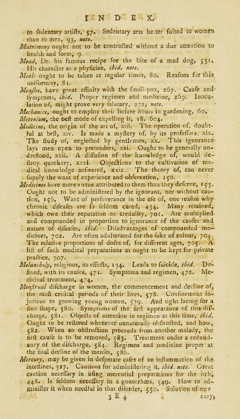 to fedentary artifts, 57. Sedentary arts be ter fuited to women than to men, 93, note. * \ Matrimony ought not to be contracted without a due attention to health and form, 9. Mead, Dr. his famous recipe for the bite of a mad dog, 531* Hi's chara&er as a phyftcian, ibid. wo/*. Mw/r ought to be taken at regular times, 80. Reafons for this uniformity, 81. Meajles, have great affinity with the final!-pox, 267. Caufe and* lymptoms, ibid. Proper regimen artd medicine, 269. Inocu- lation of, might prove very falutary, 272, note. Mechanics, ought to employ their liefure hours in gardening, 60, Meconium, the Deft mode of expelling it, 18. 604. Medicine, the origin of the arc of, xiii. The operation of, doubt- ful at beft, xiv. Is made a myftery of, by its profeftors, xix. The ftudy of, negleded by gentlemen, xx. This ignorance lays men open to pretenders, xxi. Ought to be generally un- derltood, xxii. A diffufion of the knowledge of, would de- ftroy quackery, xxvi. Objections to the cultivation of me- dical knowledge anfwered, xxix. The theory of, can never fupply the want of experience and obfervation, 150. Medicines have more virtue attributed to them than they deferve, 153. Ought not to be adminiltered by the ignorant, nor without cau- tion, 156, Want of perfeverance in the ufe of, one reafon why chronic difeafes are fo feldom cured, 434. Many retained, which owe their reputation to credulity, 701. Are multiplied and compounded in proportion to ignorance of the caufes and nature of difeafes, ibid. Diladvantages of compounded me- dicines, 702. Are often adulterated for the fake of colour, 704. The relative proportions of dofes of, for different ages, 705. A lift of fuch medical preparations as ought to be kept for private practice, 707. Melancholy, religious, its effe&s, 134, Leads to fuicide, ibid. De- fined, with its caufes, 471. Symptoms and regimen, 472. Me- dicinal treatment, 474. Menjirual difcharge in women, the commencement and decline of, the moil; critical periods of their lives, 578. Confinement in- jurious to growing young women, 579. And tight lacing for a line fhape, 580. Symptoms of the firft appearance of this dif- charge, 581. Objedts of attention in regimen at this time, ibid. Ought to be reftored whenever unnaturally obftrudted, and how, 582. When an obftrudlion proceeds from another malady, the firft caufe is to be removed, 583. Treatment under a redund- ancy of the difcharge, 584. Regimen and medicine proper at the final decline of the menfes, 586. Mercury, may be given in defperate cafes of an inflammation of the inteltines, 327. Cautions for adminifterir.g it, ibid. note. Great caution neceflary in ufing mercurial preparations for the itch, 448. Is feldom neceflary in a gonorrhoea, ^49. How to ad- niinifter it when needful in that diforder, 53c. Solution of mtr