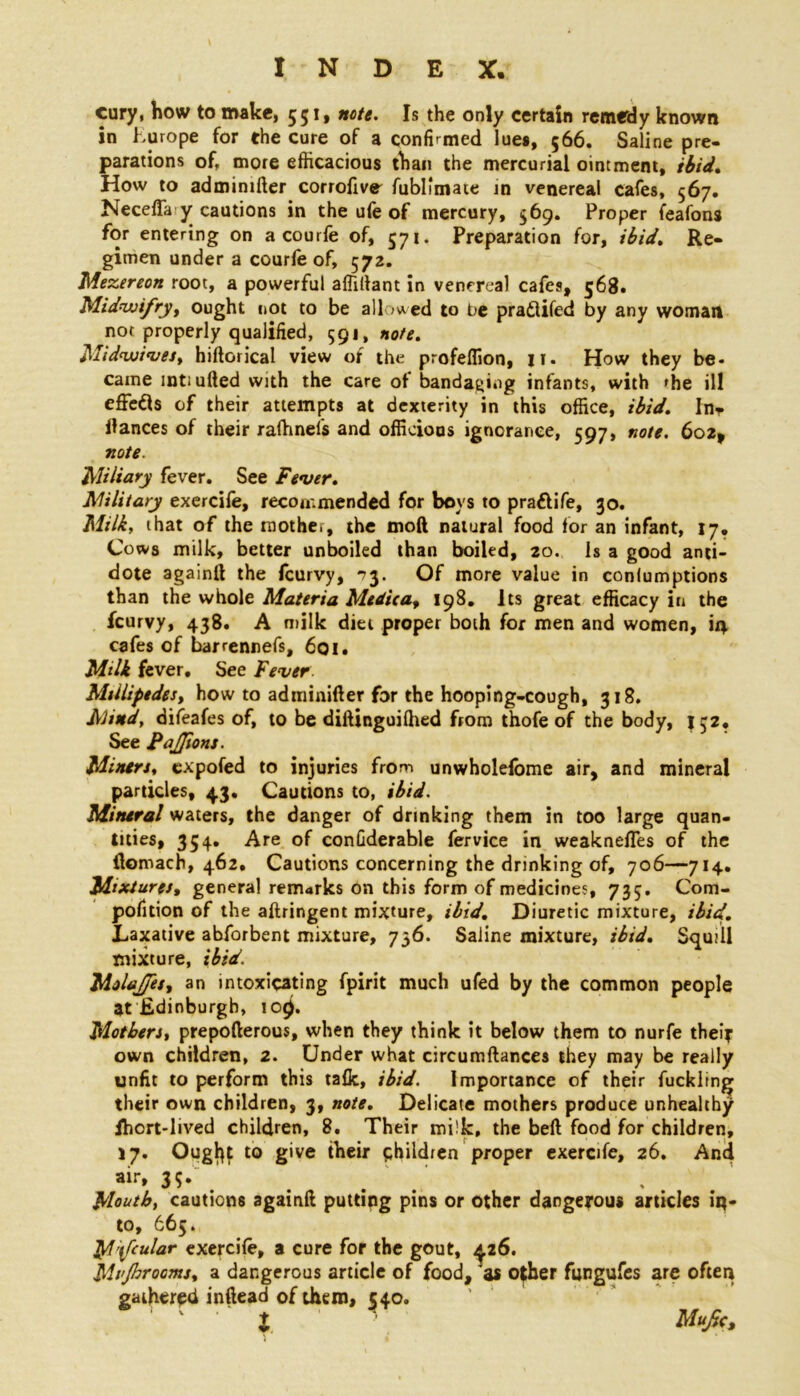 cury, how to make, 551, note. Is the only certain remedy known in Europe for the cure of a confirmed lues, 566. Saline pre- parations of, more efficacious than the mercurial ointment, ibid. How to admimfter corrofive fubllmate in venereal cafes, 567. Neceffa y cautions in the ufe of mercury, 569. Proper feafons for entering on a courfe of, 571. Preparation for, ibid. Re- gimen under a courfe of, 572. Mezereon root, a powerful affillant in venereal cafes, 568. Midwifry, ought not to be allowed to be praflifed by any woman not properly qualified, 591, note. Mid<wives, hiftorical view of the profeffion, 11. How they be- came mtiufted with the care of bandaging infants, with »he ill effects of their attempts at dexterity in this office, ibid. Inr fiances of their raffinefs and officious ignorance, 597, note. 602, note. Miliary fever. See Fever. Military exercife, recommended for boys to pra&ife, 30. Milk, that of the mother, the mod natural food for an infant, 17. Cows milk, better unboiled than boiled, 20. Is a good anti- dote again!! the feurvy, *73. Of more value in conlumptions than the whole Materia Medica, 198. Its great efficacy in the feurvy, 438. A milk diet proper both for men and women, in cafes of barrennefs, 601. Milk fever. See Fever Millipedes, how to adminifter for the hooping-cough, 318. Mind, difeafes of, to be diftinguilhed from thofe of the body, JC2, See Pajfions. Miners, expofed to injuries from unwholefbme air, and mineral particles, 43. Cautions to, ibid. Mineral waters, the danger of drinking them in too large quan- tities, 354. Are of confiderable fervice in weaknefles of the flomach, 462. Cautions concerning the drinking of, 706—714. Mixtures, general remarks on this form of medicines, 735. Com- pofition of the aftringent mixture, ibid. Diuretic mixture, ibid. Laxative abforbent mixture, 736. Saline mixture, ibid. Squill mixture, ibid. MolaJJet, an intoxicating fpirit much ufed by the common people at Edinburgh, iot). Mothers, prepofterous, when they think it below them to nurfe their own children, 2. Under what circumftances they may be really unfit to perform this ta&, ibid. Importance of their fuckling their own children, 3, note. Delicate mothers produce unhealthy jhort-lived children, 8. Their milk, the beft food for children, 17. Ougl}t to give their children proper exercife, 26. And 3?. Mouth, cautions again!! putting pins or other dangerous articles iq- to, 665. M'ifoular exercife, a cure for the gout, 426. Mi'Jhrooms, a dangerous article of food, 'as o$her fungufes are often gathered inftead of them, 540. ' l Mufr,